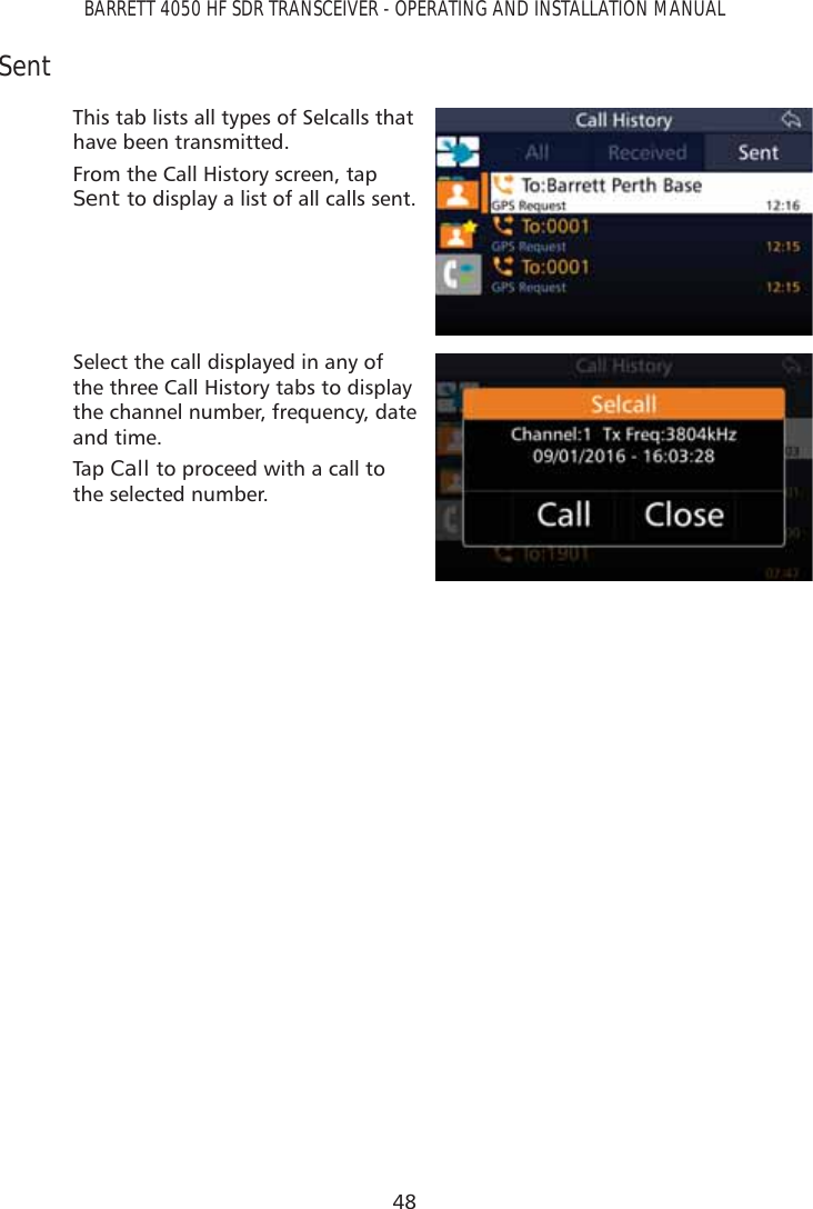 48BARRETT 4050 HF SDR TRANSCEIVER - OPERATING AND INSTALLATION MANUALSentThis tab lists all types of Selcalls that have been transmitted.From the Call History screen, tap Sent to display a list of all calls sent.Select the call displayed in any of the three Call History tabs to display the channel number, frequency, date and time.Tap   Call to proceed with a call to the selected number. 