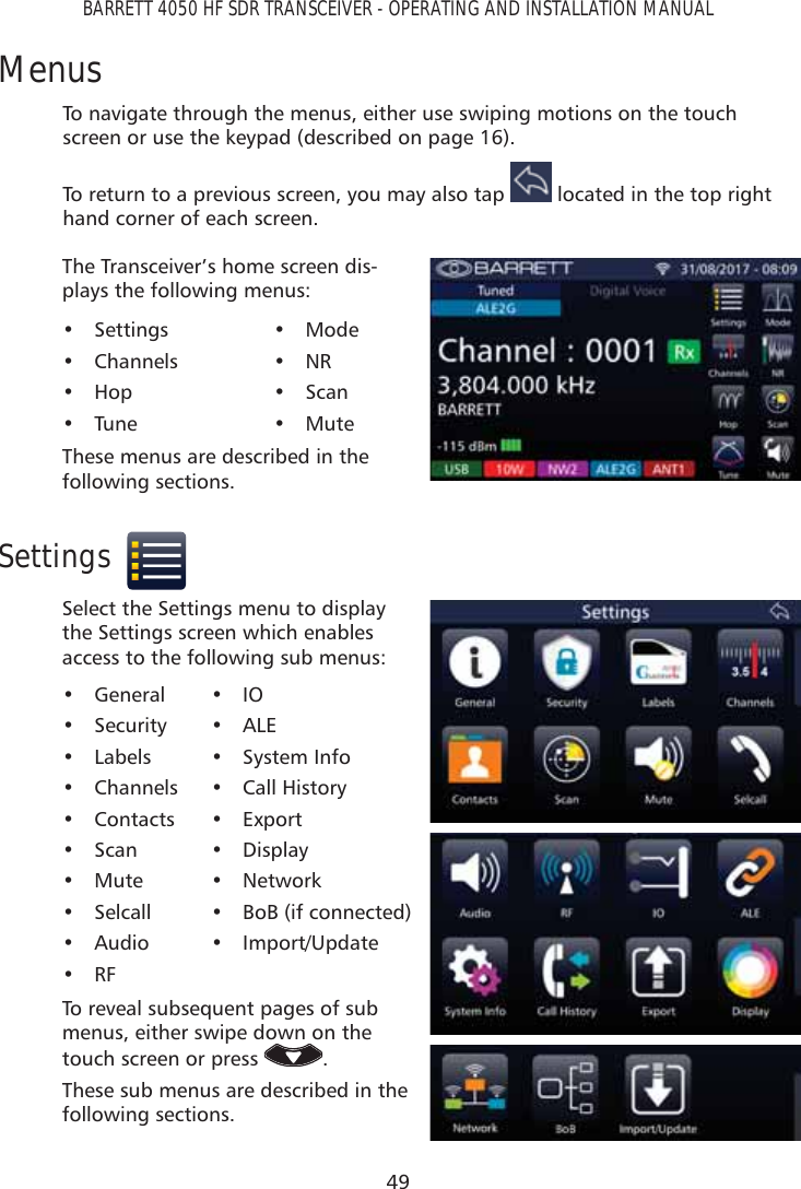 49BARRETT 4050 HF SDR TRANSCEIVER - OPERATING AND INSTALLATION MANUALMenusTo navigate through the menus, either use swiping motions on the touch screen or use the keypad (described on page 16).To return to a previous screen, you may also tap   located in the top right hand corner of each screen.The Transceiver’s home screen dis-plays the following menus:• Settings• Channels• Hop• Tune• Mode• NR• Scan• MuteThese menus are described in the following sections.SettingsSelect the Settings menu to display the Settings screen which enables access to the following sub menus: • General• Security• Labels• Channels• Contacts• Scan• Mute• Selcall• Audio• RF• IO• ALE• System Info• Call History• Export• Display• Network•  BoB (if connected)• Import/UpdateTo reveal subsequent pages of sub menus, either swipe down on the touch screen or press  .These sub menus are described in the following sections.