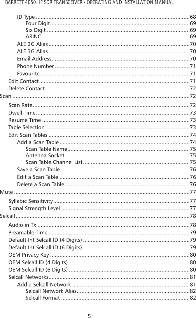 BARRETT 4050 HF SDR TRANSCEIVER - OPERATING AND INSTALLATION MANUAL5ID Type ..................................................................................................68Four Digit .........................................................................................69Six Digit ...........................................................................................69ARINC ..............................................................................................69ALE 2G Alias ..........................................................................................70ALE 3G Alias ..........................................................................................70Email Address ........................................................................................70Phone Number ......................................................................................71Favourite ...............................................................................................71Edit Contact ................................................................................................71Delete Contact ............................................................................................72Scan .................................................................................................................72Scan Rate ....................................................................................................72Dwell Time ..................................................................................................73Resume Time ..............................................................................................73Table Selection ............................................................................................73Edit Scan Tables ..........................................................................................74Add a Scan Table ...................................................................................74Scan Table Name ..............................................................................75Antenna Socket ...............................................................................75Scan Table Channel List ....................................................................75Save a Scan Table ..................................................................................76Edit a Scan Table ...................................................................................76Delete a Scan Table ................................................................................76Mute ................................................................................................................77Syllabic Sensitivity .......................................................................................77Signal Strength Level ..................................................................................77Selcall ...............................................................................................................78Audio in Tx .................................................................................................78Preamable Time ..........................................................................................79Default Int Selcall ID (4 Digits) ....................................................................79Default Int Selcall ID (6 Digits) ....................................................................79OEM Privacy Key .........................................................................................80OEM Selcall ID (4 Digits) .............................................................................80OEM Selcall ID (6 Digits) .............................................................................80Selcall Networks..........................................................................................81Add a Selcall Network ...........................................................................81Selcall Network Alias ........................................................................82Selcall Format ..................................................................................82