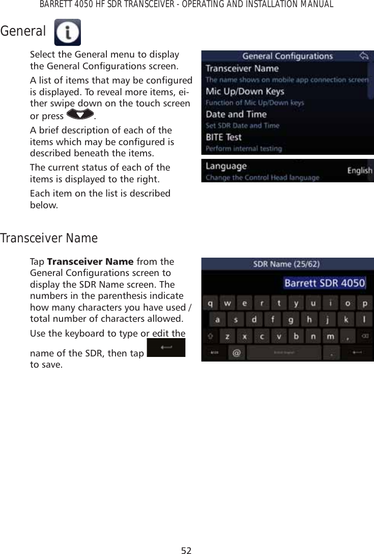 52BARRETT 4050 HF SDR TRANSCEIVER - OPERATING AND INSTALLATION MANUALGeneralSelect the General menu to display the *HQHUDO&amp;RQÀJXUDWLRQVVFUHHQ$OLVWRILWHPVWKDWPD\EHFRQÀJXUHGis displayed. To reveal more items, ei-ther swipe down on the touch screen or press  .A brief description of each of the LWHPVZKLFKPD\EHFRQÀJXUHGLVdescribed beneath the items.The current status of each of the items is displayed to the right.Each item on the list is described below.Transceiver NameTap   7UDQVFHLYHU1DPH from the *HQHUDO&amp;RQÀJXUDWLRQVVFUHHQWRdisplay the SDR Name screen. The numbers in the parenthesis indicate how many characters you have used / total number of characters allowed.Use the keyboard to type or edit the name of the SDR, then tap   to save.