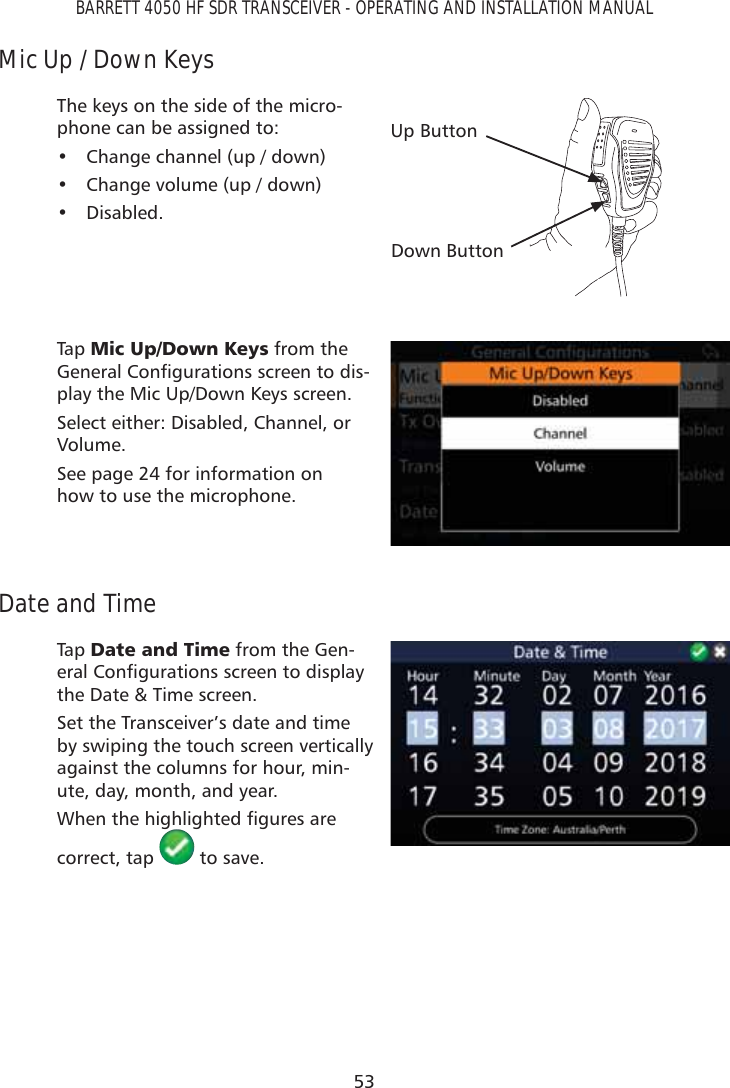 53BARRETT 4050 HF SDR TRANSCEIVER - OPERATING AND INSTALLATION MANUALMic Up / Down KeysThe keys on the side of the micro-phone can be assigned to:•  Change channel (up / down)•  Change volume (up / down)• Disabled.Up ButtonDown ButtonTap   0LF8S&apos;RZQ.H\V from the *HQHUDO&amp;RQÀJXUDWLRQVVFUHHQWRGLV-play the Mic Up/Down Keys screen.Select either: Disabled, Channel, or Volume.See page 24 for information on how to use the microphone.Date and TimeTap   &apos;DWHDQG7LPH from the Gen-HUDO&amp;RQÀJXUDWLRQVVFUHHQWRGLVSOD\the Date &amp; Time screen.Set the Transceiver’s date and time by swiping the touch screen vertically against the columns for hour, min-ute, day, month, and year. :KHQWKHKLJKOLJKWHGÀJXUHVDUHcorrect, tap   to save.