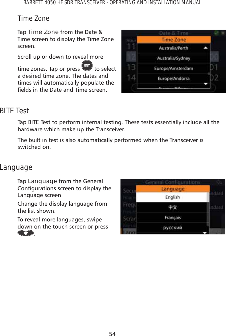 54BARRETT 4050 HF SDR TRANSCEIVER - OPERATING AND INSTALLATION MANUALTime ZoneTap   Time Zone from the Date &amp; Time screen to display the Time Zone screen.Scroll up or down to reveal more time zones. Tap or press   to select  a desired time zone. The dates and times will automatically populate the ÀHOGVLQWKH&apos;DWHDQG7LPHVFUHHQBITE TestTap BITE Test to perform internal testing. These tests essentially include all the hardware which make up the Transceiver.The built in test is also automatically performed when the Transceiver is switched on.LanguageTap   Language from the General &amp;RQÀJXUDWLRQVVFUHHQWRGLVSOD\WKHLanguage screen.Change the display language from the list shown.To reveal more languages, swipe down on the touch screen or press . 