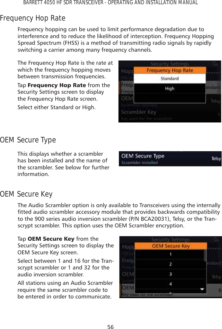 56BARRETT 4050 HF SDR TRANSCEIVER - OPERATING AND INSTALLATION MANUALFrequency Hop RateFrequency hopping can be used to limit performance degradation due to interference and to reduce the likelihood of interception. Frequency Hopping Spread Spectrum (FHSS) is a method of transmitting radio signals by rapidly switching a carrier among many frequency channels.The Frequency Hop Rate is the rate at which the frequency hopping moves between transmission frequencies. Tap   )UHTXHQF\+RS5DWH from the Security Settings screen to display the Frequency Hop Rate screen.Select either Standard or High.OEM Secure TypeThis displays whether a scrambler has been installed and the name of the scrambler. See below for further information.OEM Secure KeyThe Audio Scrambler option is only available to Transceivers using the internally ÀWWHGDXGLRVFUDPEOHUDFFHVVRU\PRGXOHWKDWSURYLGHVEDFNZDUGVFRPSDWLELOLW\to the 900 series audio inversion scrambler (P/N BCA20031), Telsy, or the Tran-scrypt scrambler. This option uses the OEM Scrambler encryption.Tap   2(06HFXUH.H\ from the Security Settings screen to display the OEM Secure Key screen.Select between 1 and 16 for the Tran-scrypt scrambler or 1 and 32 for the audio inversion scrambler. All stations using an Audio Scrambler require the same scrambler code to be entered in order to communicate.