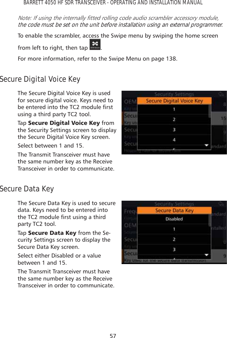 57BARRETT 4050 HF SDR TRANSCEIVER - OPERATING AND INSTALLATION MANUAL1RWH,IXVLQJWKHLQWHUQDOO\ÀWWHGUROOLQJFRGHDXGLRVFUDPEOHUDFFHVVRU\PRGXOHthe code must be set on the unit before installation using an external programmer.To enable the scrambler, access the Swipe menu by swiping the home screen from left to right, then tap  . For more information, refer to the Swipe Menu on page 138.Secure Digital Voice KeyThe Secure Digital Voice Key is used for secure digital voice. Keys need to EHHQWHUHGLQWRWKH7&amp;PRGXOHÀUVWusing a third party TC2 tool.Tap   6HFXUH&apos;LJLWDO9RLFH.H\ from the Security Settings screen to display the Secure Digital Voice Key screen.Select between 1 and 15.The Transmit Transceiver must have the same number key as the Receive Transceiver in order to communicate.Secure Data KeyThe Secure Data Key is used to secure data. Keys need to be entered into WKH7&amp;PRGXOHÀUVWXVLQJDWKLUGparty TC2 tool.Tap   6HFXUH&apos;DWD.H\ from the Se-curity Settings screen to display the Secure Data Key screen.Select either Disabled or a value between 1 and 15.The Transmit Transceiver must have the same number key as the Receive Transceiver in order to communicate.
