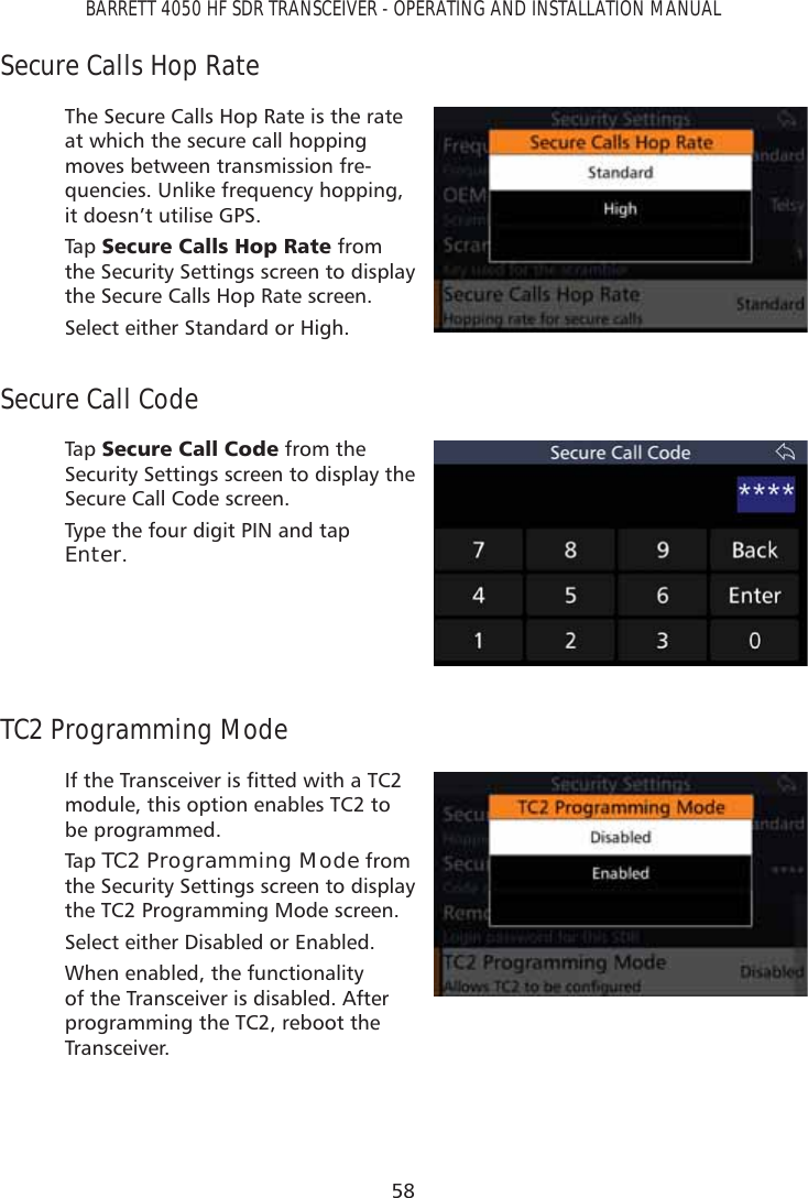 58BARRETT 4050 HF SDR TRANSCEIVER - OPERATING AND INSTALLATION MANUALSecure Calls Hop RateThe Secure Calls Hop Rate is the rate at which the secure call hopping moves between transmission fre-quencies. Unlike frequency hopping, it doesn’t utilise GPS.Tap   6HFXUH&amp;DOOV+RS5DWH from the Security Settings screen to display the Secure Calls Hop Rate screen.Select either Standard or High.Secure Call CodeTap   6HFXUH&amp;DOO&amp;RGH from the Security Settings screen to display the Secure Call Code screen.Type the four digit PIN and tap Enter.TC2 Programming Mode,IWKH7UDQVFHLYHULVÀWWHGZLWKD7&amp;module, this option enables TC2 to be programmed. Tap   TC2 Programming Mode from the Security Settings screen to display the TC2 Programming Mode screen.Select either Disabled or Enabled. When enabled, the functionality of the Transceiver is disabled. After programming the TC2, reboot the Transceiver.