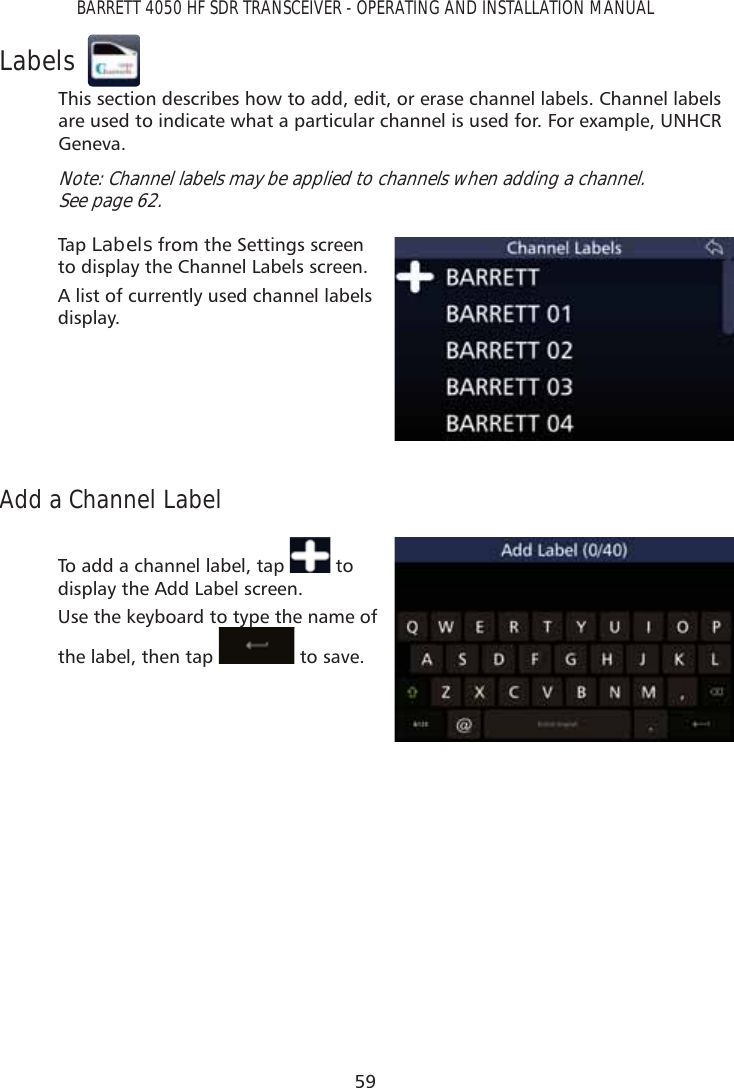 59BARRETT 4050 HF SDR TRANSCEIVER - OPERATING AND INSTALLATION MANUALLabelsThis section describes how to add, edit, or erase channel labels. Channel labels are used to indicate what a particular channel is used for. For example, UNHCR Geneva.Note: Channel labels may be applied to channels when adding a channel.  See page 62.Tap   Labels from the Settings screen to display the Channel Labels screen.A list of currently used channel labels display.Add a Channel LabelTo add a channel label, tap   to display the Add Label screen. Use the keyboard to type the name of the label, then tap yp to save.