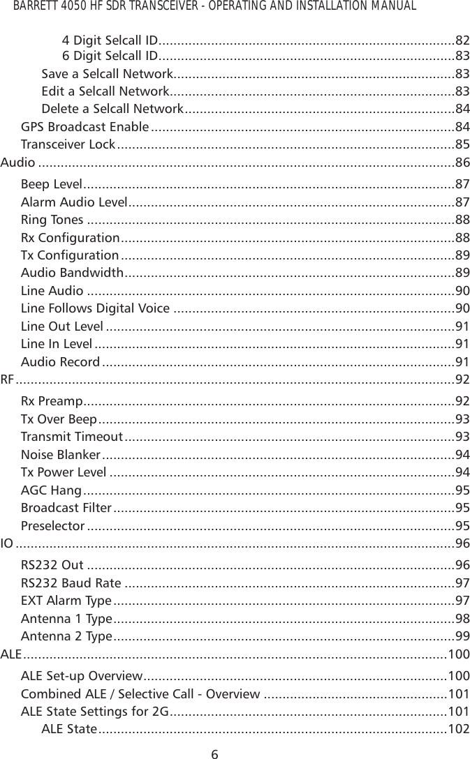 BARRETT 4050 HF SDR TRANSCEIVER - OPERATING AND INSTALLATION MANUAL64 Digit Selcall ID ...............................................................................826 Digit Selcall ID ...............................................................................83Save a Selcall Network ...........................................................................83Edit a Selcall Network ............................................................................83Delete a Selcall Network ........................................................................84GPS Broadcast Enable .................................................................................84Transceiver Lock ..........................................................................................85Audio ...............................................................................................................86Beep Level ...................................................................................................87Alarm Audio Level .......................................................................................87Ring Tones ..................................................................................................885[&amp;RQÀJXUDWLRQ .........................................................................................887[&amp;RQÀJXUDWLRQ .........................................................................................89Audio Bandwidth ........................................................................................89Line Audio ..................................................................................................90Line Follows Digital Voice ...........................................................................90Line Out Level .............................................................................................91Line In Level ................................................................................................91Audio Record ..............................................................................................91RF .....................................................................................................................92Rx Preamp ...................................................................................................92Tx Over Beep ...............................................................................................93Transmit Timeout ........................................................................................93Noise Blanker ..............................................................................................94Tx Power Level ............................................................................................94AGC Hang ...................................................................................................95Broadcast Filter ...........................................................................................95Preselector ..................................................................................................95IO .....................................................................................................................96RS232 Out ..................................................................................................96RS232 Baud Rate ........................................................................................97EXT Alarm Type ...........................................................................................97Antenna 1 Type ...........................................................................................98Antenna 2 Type ...........................................................................................99ALE .................................................................................................................100ALE Set-up Overview .................................................................................100Combined ALE / Selective Call - Overview .................................................101ALE State Settings for 2G ..........................................................................101ALE State .............................................................................................102