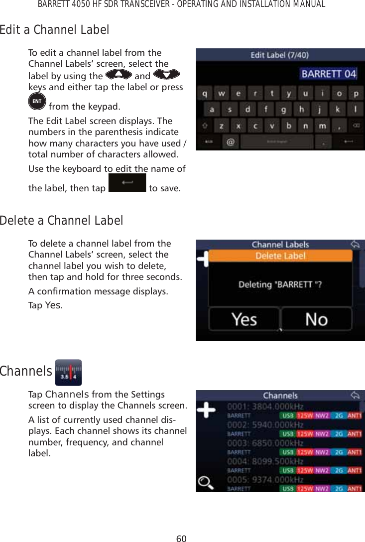 60BARRETT 4050 HF SDR TRANSCEIVER - OPERATING AND INSTALLATION MANUALEdit a Channel LabelTo edit a channel label from the Channel Labels’ screen, select the label by using the   and   keys and either tap the label or press  from the keypad.The Edit Label screen displays. The numbers in the parenthesis indicate how many characters you have used / total number of characters allowed.Use the keyboard to edit the name of the label, then tap   to save. Delete a Channel LabelTo delete a channel label from the Channel Labels’ screen, select the channel label you wish to delete, then tap and hold for three seconds. $FRQÀUPDWLRQPHVVDJHGLVSOD\VTap   Yes.ChannelsTap   Channels from the Settings screen to display the Channels screen.A list of currently used channel dis-plays. Each channel shows its channel number, frequency, and channel label.
