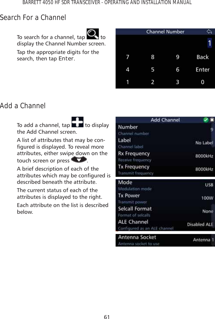 61BARRETT 4050 HF SDR TRANSCEIVER - OPERATING AND INSTALLATION MANUALSearch For a ChannelTo search for a channel, tap   to display the Channel Number screen.Tap the appropriate digits for the search, then tap Enter.Add a ChannelTo add a channel, tap   to display the Add Channel screen. A list of attributes that may be con-ÀJXUHGLVGLVSOD\HG7RUHYHDOPRUHattributes, either swipe down on the touch screen or press  .A brief description of each of the DWWULEXWHVZKLFKPD\EHFRQÀJXUHGLVdescribed beneath the attribute.The current status of each of the attributes is displayed to the right.Each attribute on the list is described below.