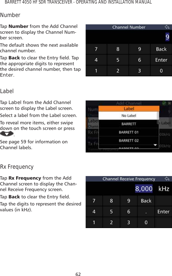 62BARRETT 4050 HF SDR TRANSCEIVER - OPERATING AND INSTALLATION MANUALNumberTap   1XPEHU from the Add Channel screen to display the Channel Num-ber screen.The default shows the next available channel number. Tap   %DFNWRFOHDUWKH(QWU\ÀHOG7DSthe appropriate digits to represent the desired channel number, then tap Enter.LabelTap   Label from the Add Channel screen to display the Label screen.Select a label from the Label screen.To reveal more items, either swipe down on the touch screen or press . See page 59 for information on Channel labels.Rx FrequencyTap   5[)UHTXHQF\ from the Add Channel screen to display the Chan-nel Receive Frequency screen.Tap   %DFNWRFOHDUWKH(QWU\ÀHOGTap the digits to represent the desired values (in kHz).