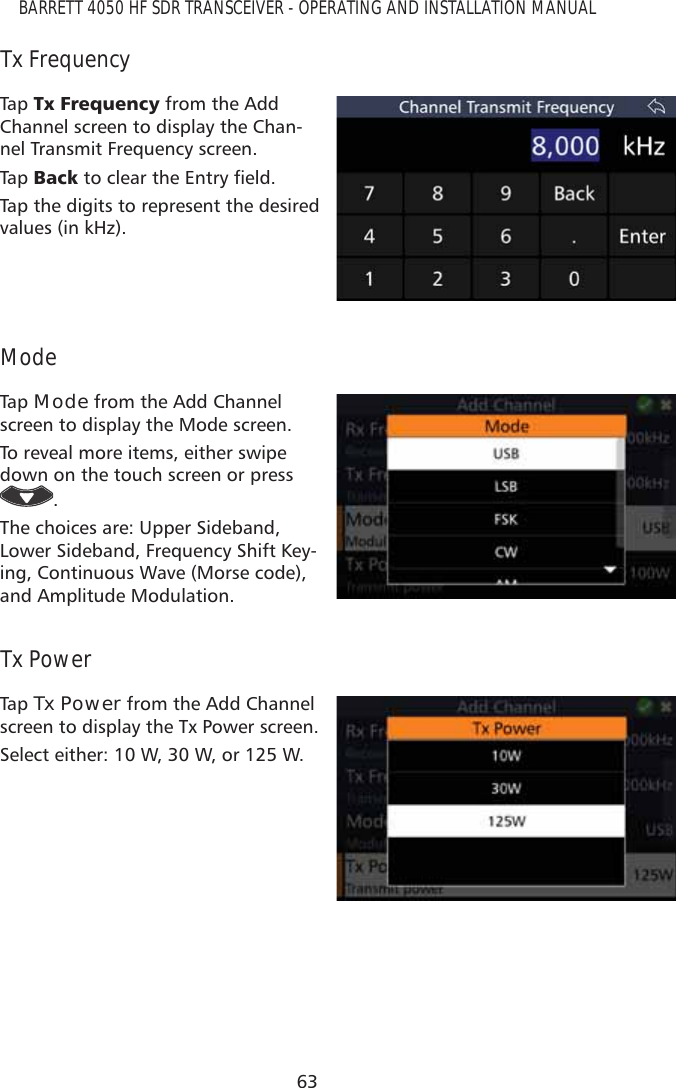 63BARRETT 4050 HF SDR TRANSCEIVER - OPERATING AND INSTALLATION MANUALTx FrequencyTap   7[)UHTXHQF\ from the Add Channel screen to display the Chan-nel Transmit Frequency screen.Tap   %DFNWRFOHDUWKH(QWU\ÀHOGTap the digits to represent the desired values (in kHz). ModeTap   Mode from the Add Channel screen to display the Mode screen.To reveal more items, either swipe down on the touch screen or press . The choices are: Upper Sideband, Lower Sideband, Frequency Shift Key-ing, Continuous Wave (Morse code), and Amplitude Modulation.Tx PowerTap   Tx Power from the Add Channel screen to display the Tx Power screen.Select either: 10 W, 30 W, or 125 W.