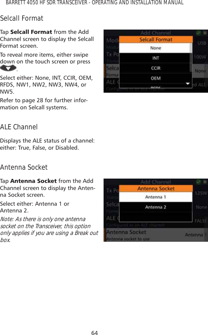 64BARRETT 4050 HF SDR TRANSCEIVER - OPERATING AND INSTALLATION MANUALSelcall FormatTap   6HOFDOO)RUPDW from the Add Channel screen to display the Selcall Format screen.To reveal more items, either swipe down on the touch screen or press . Select either: None, INT, CCIR, OEM, RFDS, NW1, NW2, NW3, NW4, or NW5.Refer to page 28 for further infor-mation on Selcall systems.ALE ChannelDisplays the ALE status of a channel: either: True, False, or Disabled.Antenna SocketTap   $QWHQQD6RFNHW from the Add Channel screen to display the Anten-na Socket screen.Select either: Antenna 1 or  Antenna 2.Note: As there is only one antenna socket on the Transceiver, this option only applies if you are using a Break out box.