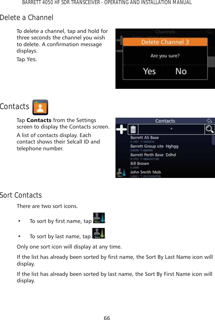 66BARRETT 4050 HF SDR TRANSCEIVER - OPERATING AND INSTALLATION MANUALDelete a ChannelTo delete a channel, tap and hold for three seconds the channel you wish WRGHOHWH$FRQÀUPDWLRQPHVVDJHdisplays. Tap   Yes.ContactsTap   &amp;RQWDFWV from the Settings screen to display the Contacts screen.A list of contacts display. Each contact shows their Selcall ID and telephone number.Sort ContactsThere are two sort icons.•  7RVRUWE\ÀUVWQDPHWDS . •  To sort by last name, tap  .Only one sort icon will display at any time. ,IWKHOLVWKDVDOUHDG\EHHQVRUWHGE\ÀUVWQDPHWKH6RUW%\/DVW1DPHLFRQZLOOdisplay. If the list has already been sorted by last name, the Sort By First Name icon will display.