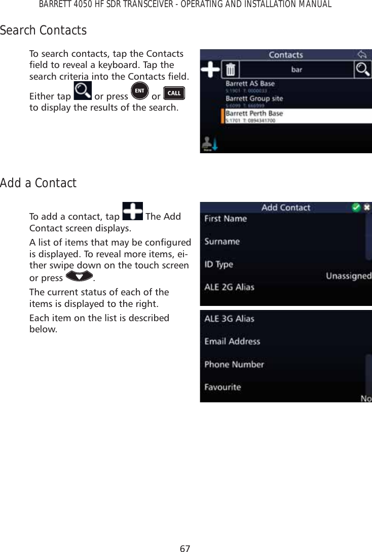 67BARRETT 4050 HF SDR TRANSCEIVER - OPERATING AND INSTALLATION MANUALSearch ContactsTo search contacts, tap the Contacts ÀHOGWRUHYHDODNH\ERDUG7DSWKHVHDUFKFULWHULDLQWRWKH&amp;RQWDFWVÀHOG Either tap   or press   or   to display the results of the search.Add a ContactTo add a contact, tap   The Add Contact screen displays. $OLVWRILWHPVWKDWPD\EHFRQÀJXUHGis displayed. To reveal more items, ei-ther swipe down on the touch screen or press  .The current status of each of the items is displayed to the right.Each item on the list is described below.
