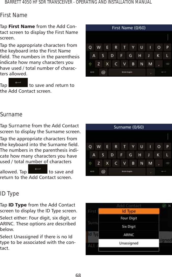 68BARRETT 4050 HF SDR TRANSCEIVER - OPERATING AND INSTALLATION MANUALFirst NameTap   )LUVW1DPH from the Add Con-tact screen to display the First Name screen. Tap the appropriate characters from the keyboard into the First Name ÀHOG7KHQXPEHUVLQWKHSDUHQWKHVLVindicate how many characters you have used / total number of charac-ters allowed.Tap    to save and return to the Add Contact screen.SurnameTap   Surname from the Add Contact screen to display the Surname screen. Tap the appropriate characters from WKHNH\ERDUGLQWRWKH6XUQDPHÀHOGThe numbers in the parenthesis indi-cate how many characters you have used / total number of characters allowed. Tap   to save and return to the Add Contact screen.ID TypeTap   ,&apos;7\SH from the Add Contact screen to display the ID Type screen.Select either: Four digit, six digit, or ARINC. These options are described below. Select Unassigned if there is no Id type to be associated with the con-tact.