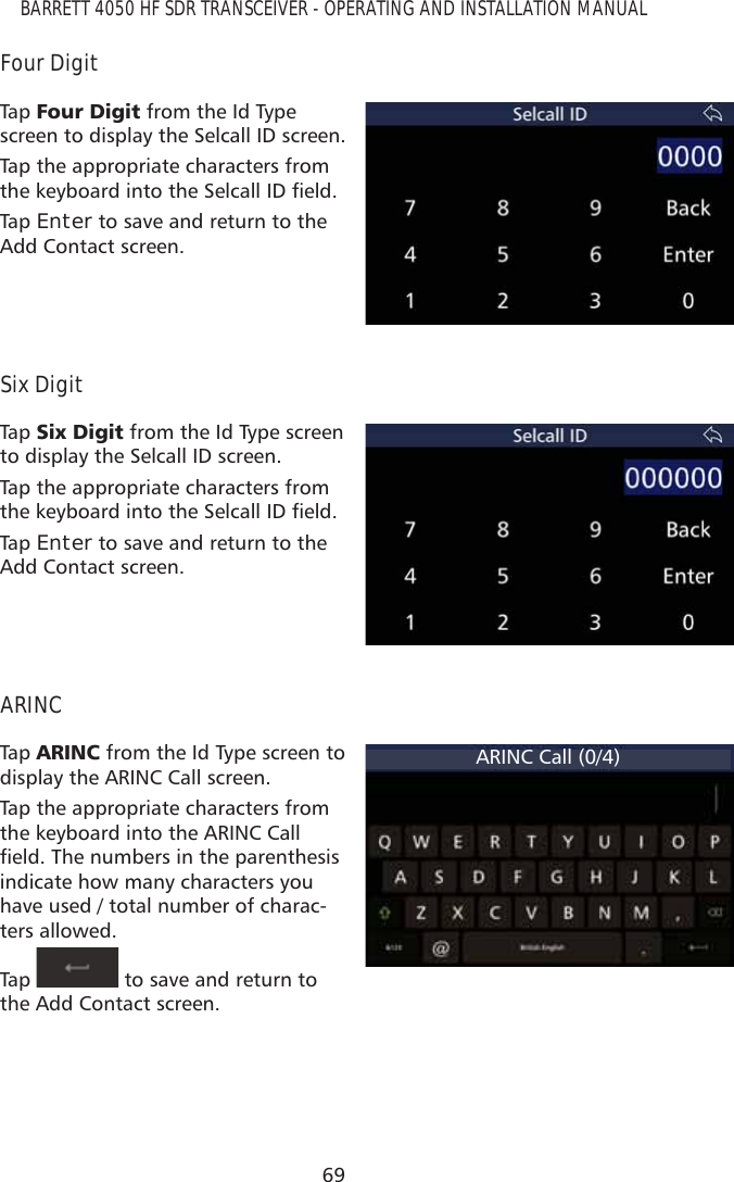 69BARRETT 4050 HF SDR TRANSCEIVER - OPERATING AND INSTALLATION MANUALFour DigitTap   )RXU&apos;LJLW from the Id Type screen to display the Selcall ID screen.Tap the appropriate characters from WKHNH\ERDUGLQWRWKH6HOFDOO,&apos;ÀHOGTap   Enter to save and return to the Add Contact screen.Six DigitTap   6L[&apos;LJLW from the Id Type screen to display the Selcall ID screen.Tap the appropriate characters from WKHNH\ERDUGLQWRWKH6HOFDOO,&apos;ÀHOGTap   Enter to save and return to the Add Contact screen.ARINCTap   $5,1&amp; from the Id Type screen to display the ARINC Call screen.Tap the appropriate characters from the keyboard into the ARINC Call ÀHOG7KHQXPEHUVLQWKHSDUHQWKHVLVindicate how many characters you have used / total number of charac-ters allowed.Tap    to save and return to the Add Contact screen.ARINC Call (0/4)