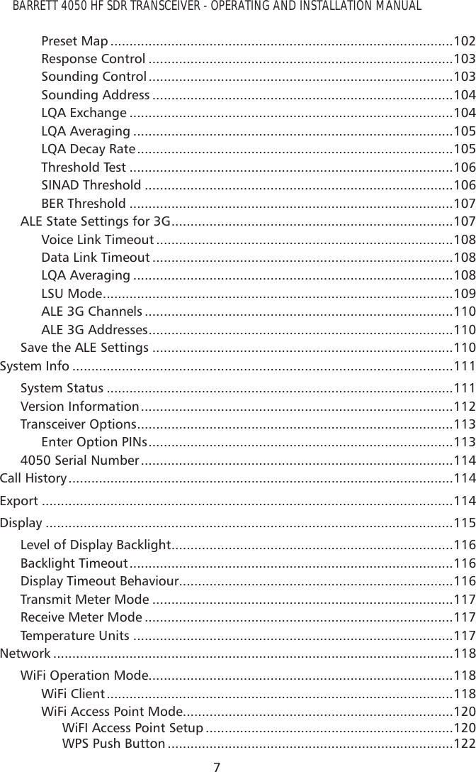 BARRETT 4050 HF SDR TRANSCEIVER - OPERATING AND INSTALLATION MANUAL7Preset Map ..........................................................................................102Response Control ................................................................................103Sounding Control ................................................................................103Sounding Address ...............................................................................104LQA Exchange .....................................................................................104LQA Averaging ....................................................................................105LQA Decay Rate ...................................................................................105Threshold Test .....................................................................................106SINAD Threshold .................................................................................106BER Threshold .....................................................................................107ALE State Settings for 3G ..........................................................................107Voice Link Timeout ..............................................................................108Data Link Timeout ...............................................................................108LQA Averaging ....................................................................................108LSU Mode ............................................................................................109ALE 3G Channels .................................................................................110ALE 3G Addresses ................................................................................110Save the ALE Settings ...............................................................................110System Info ....................................................................................................111System Status ...........................................................................................111Version Information ..................................................................................112Transceiver Options ...................................................................................113Enter Option PINs ................................................................................1134050 Serial Number ..................................................................................114Call History .....................................................................................................114Export ............................................................................................................114Display ...........................................................................................................115Level of Display Backlight ..........................................................................116Backlight Timeout .....................................................................................116Display Timeout Behaviour........................................................................116Transmit Meter Mode ...............................................................................117Receive Meter Mode .................................................................................117Temperature Units ....................................................................................117Network .........................................................................................................118WiFi Operation Mode................................................................................118WiFi Client ...........................................................................................118WiFi Access Point Mode .......................................................................120WiFI Access Point Setup .................................................................120WPS Push Button ...........................................................................122