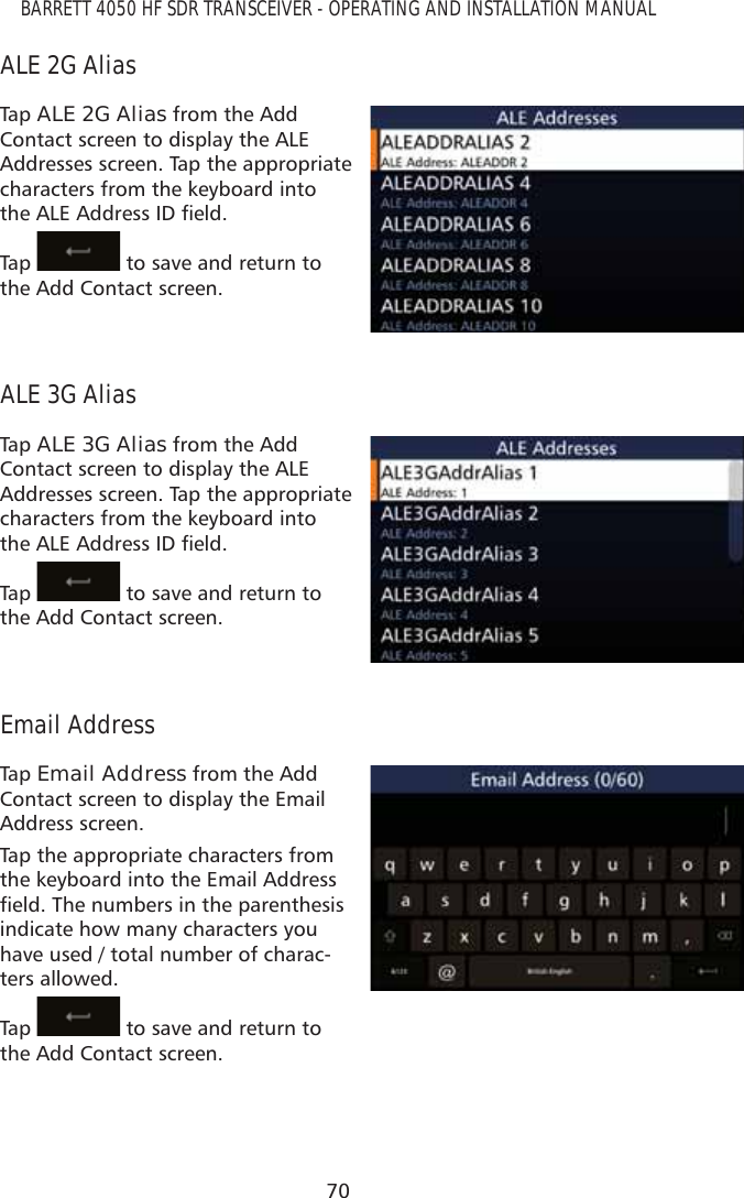 70BARRETT 4050 HF SDR TRANSCEIVER - OPERATING AND INSTALLATION MANUALALE 2G AliasTap   ALE 2G Alias from the Add Contact screen to display the ALE Addresses screen. Tap the appropriate characters from the keyboard into WKH$/($GGUHVV,&apos;ÀHOGTap    to save and return to the Add Contact screen.ALE 3G AliasTap   ALE 3G Alias from the Add Contact screen to display the ALE Addresses screen. Tap the appropriate characters from the keyboard into WKH$/($GGUHVV,&apos;ÀHOGTap    to save and return to the Add Contact screen.Email AddressTap   Email Address from the Add Contact screen to display the Email Address screen. Tap the appropriate characters from the keyboard into the Email Address ÀHOG7KHQXPEHUVLQWKHSDUHQWKHVLVindicate how many characters you have used / total number of charac-ters allowed.Tap    to save and return to the Add Contact screen.