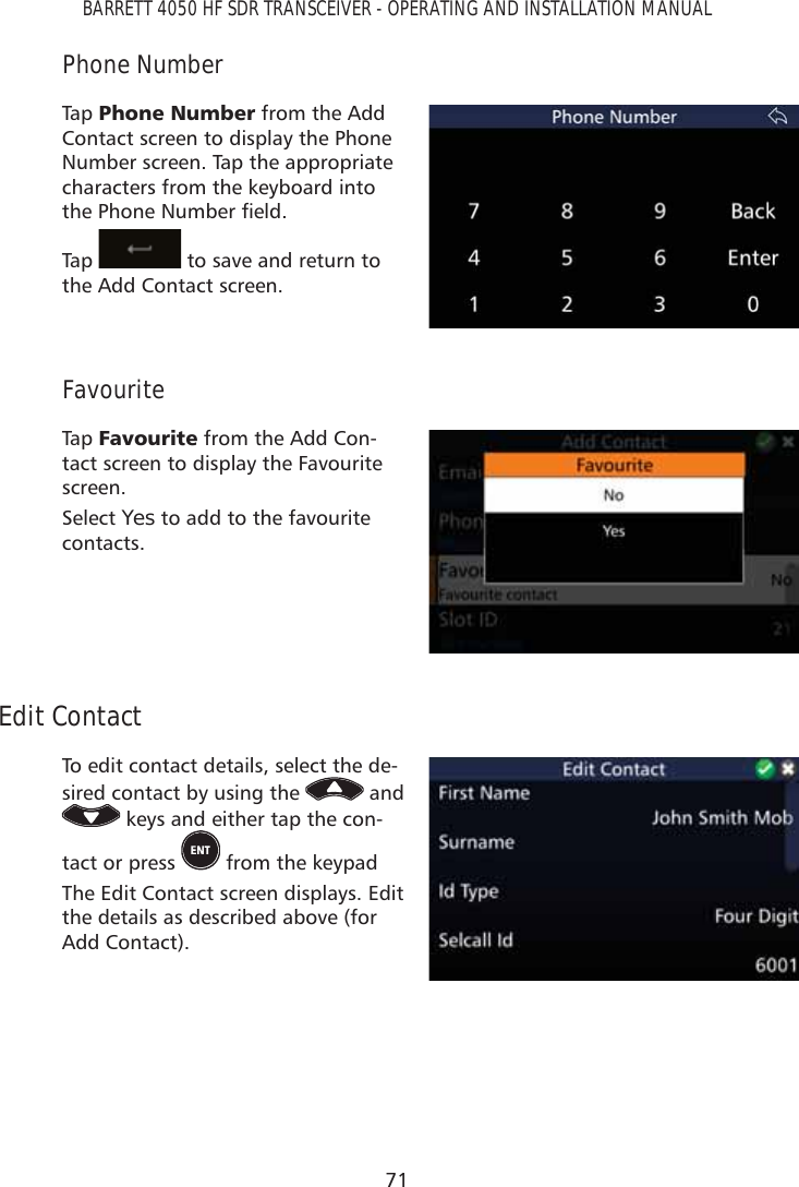 71BARRETT 4050 HF SDR TRANSCEIVER - OPERATING AND INSTALLATION MANUALPhone NumberTap   3KRQH1XPEHU from the Add Contact screen to display the Phone Number screen. Tap the appropriate characters from the keyboard into WKH3KRQH1XPEHUÀHOGTap    to save and return to the Add Contact screen.FavouriteTap   )DYRXULWH from the Add Con-tact screen to display the Favourite screen. Select Yes to add to the favourite contacts.Edit ContactTo edit contact details, select the de-sired contact by using the   and  keys and either tap the con-tact or press   from the keypadThe Edit Contact screen displays. Edit the details as described above (for Add Contact).