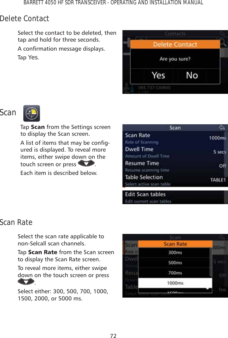 72BARRETT 4050 HF SDR TRANSCEIVER - OPERATING AND INSTALLATION MANUALDelete ContactSelect the contact to be deleted, then tap and hold for three seconds. $FRQÀUPDWLRQPHVVDJHGLVSOD\VTap   Yes.ScanTap   6FDQ from the Settings screen to display the Scan screen.$OLVWRILWHPVWKDWPD\EHFRQÀJ-ured is displayed. To reveal more items, either swipe down on the touch screen or press  .Each item is described below.Scan RateSelect the scan rate applicable to non-Selcall scan channels.Tap   6FDQ5DWH from the Scan screen to display the Scan Rate screen. To reveal more items, either swipe down on the touch screen or press .Select either: 300, 500, 700, 1000, 1500, 2000, or 5000 ms.