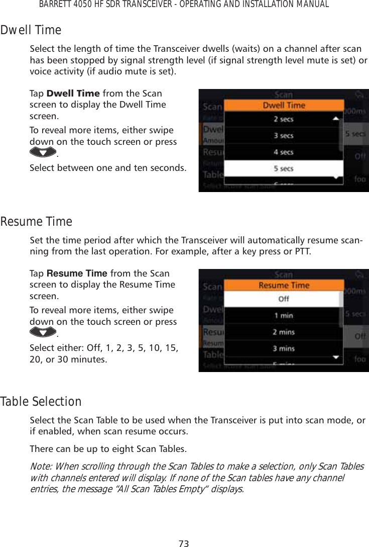 73BARRETT 4050 HF SDR TRANSCEIVER - OPERATING AND INSTALLATION MANUALDwell TimeSelect the length of time the Transceiver dwells (waits) on a channel after scan has been stopped by signal strength level (if signal strength level mute is set) or voice activity (if audio mute is set).Tap   &apos;ZHOO7LPH from the Scan screen to display the Dwell Time screen. To reveal more items, either swipe down on the touch screen or press .Select between one and ten seconds.Resume TimeSet the time period after which the Transceiver will automatically resume scan-ning from the last operation. For example, after a key press or PTT.Tap   Resume Time from the Scan screen to display the Resume Time screen. To reveal more items, either swipe down on the touch screen or press .Select either: Off, 1, 2, 3, 5, 10, 15, 20, or 30 minutes.Table SelectionSelect the Scan Table to be used when the Transceiver is put into scan mode, or if enabled, when scan resume occurs. There can be up to eight Scan Tables.Note: When scrolling through the Scan Tables to make a selection, only Scan Tables with channels entered will display. If none of the Scan tables have any channel entries, the message “All Scan Tables Empty“ displays.