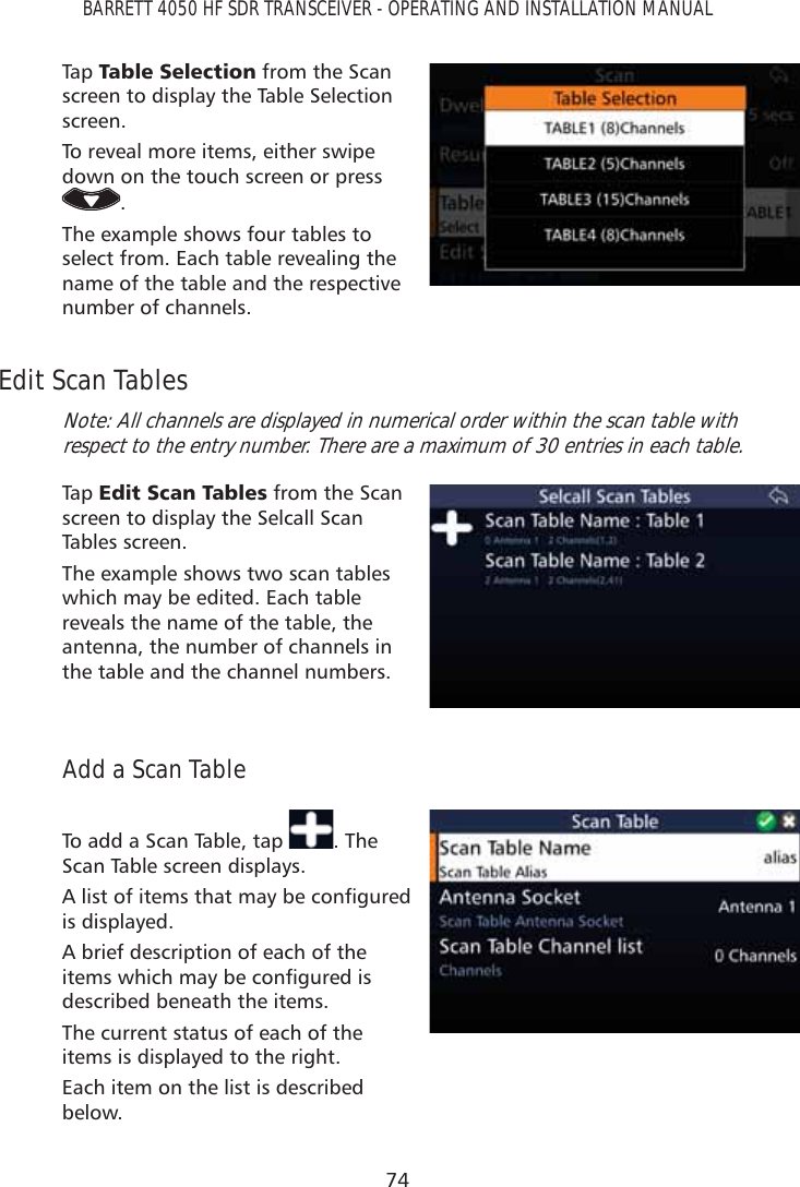 74BARRETT 4050 HF SDR TRANSCEIVER - OPERATING AND INSTALLATION MANUALTap   7DEOH6HOHFWLRQ from the Scan screen to display the Table Selection screen. To reveal more items, either swipe down on the touch screen or press .The example shows four tables to select from. Each table revealing the name of the table and the respective number of channels.Edit Scan TablesNote: All channels are displayed in numerical order within the scan table with respect to the entry number. There are a maximum of 30 entries in each table.Tap   (GLW6FDQ7DEOHV from the Scan screen to display the Selcall Scan Tables screen. The example shows two scan tables which may be edited. Each table reveals the name of the table, the antenna, the number of channels in the table and the channel numbers.Add a Scan TableTo add a Scan Table, tap  . The Scan Table screen displays. $OLVWRILWHPVWKDWPD\EHFRQÀJXUHGis displayed. A brief description of each of the LWHPVZKLFKPD\EHFRQÀJXUHGLVdescribed beneath the items.The current status of each of the items is displayed to the right.Each item on the list is described below.