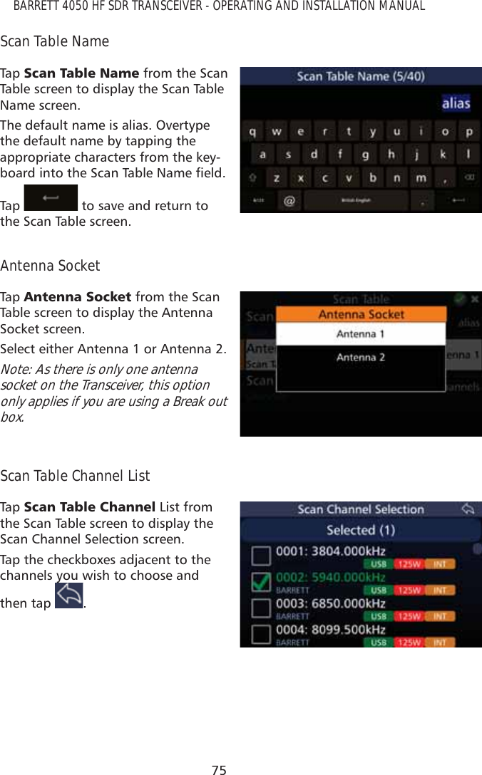 75BARRETT 4050 HF SDR TRANSCEIVER - OPERATING AND INSTALLATION MANUALScan Table NameTap   6FDQ7DEOH1DPH from the Scan Table screen to display the Scan Table Name screen. The default name is alias. Overtype the default name by tapping the appropriate characters from the key-ERDUGLQWRWKH6FDQ7DEOH1DPHÀHOGTap    to save and return to the Scan Table screen.Antenna SocketTap   $QWHQQD6RFNHW from the Scan Table screen to display the Antenna Socket screen. Select either Antenna 1 or Antenna 2.Note: As there is only one antenna socket on the Transceiver, this option only applies if you are using a Break out box.Scan Table Channel ListTap   6FDQ7DEOH&amp;KDQQHO List from the Scan Table screen to display the Scan Channel Selection screen. Tap the checkboxes adjacent to the channels you wish to choose and then tap y.