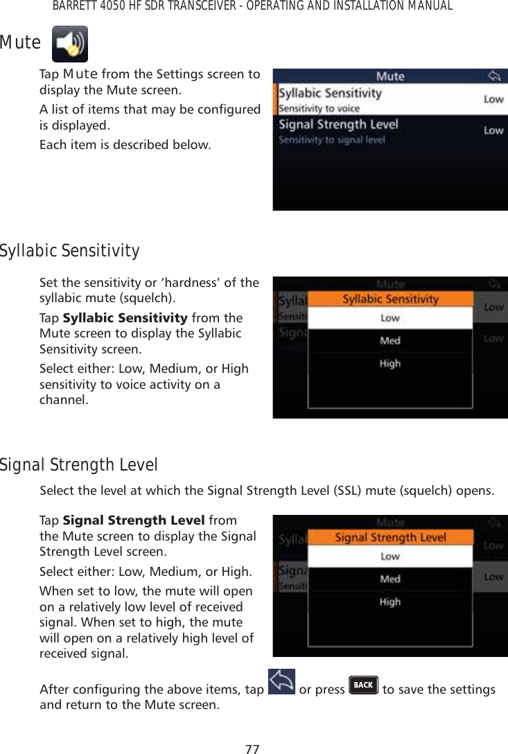 77BARRETT 4050 HF SDR TRANSCEIVER - OPERATING AND INSTALLATION MANUALMuteTap   Mute from the Settings screen to display the Mute screen.$OLVWRILWHPVWKDWPD\EHFRQÀJXUHGis displayed. Each item is described below.Syllabic SensitivitySet the sensitivity or ‘hardness’ of the syllabic mute (squelch). Tap   6\OODELF6HQVLWLYLW\ from the Mute screen to display the Syllabic Sensitivity screen. Select either: Low, Medium, or High sensitivity to voice activity on a channel.Signal Strength LevelSelect the level at which the Signal Strength Level (SSL) mute (squelch) opens. Tap   6LJQDO6WUHQJWK/HYHO from the Mute screen to display the Signal Strength Level screen. Select either: Low, Medium, or High.When set to low, the mute will open on a relatively low level of received signal. When set to high, the mute will open on a relatively high level of received signal.$IWHUFRQÀJXULQJWKHDERYHLWHPVWDS  or press   to save the settings and return to the Mute screen.