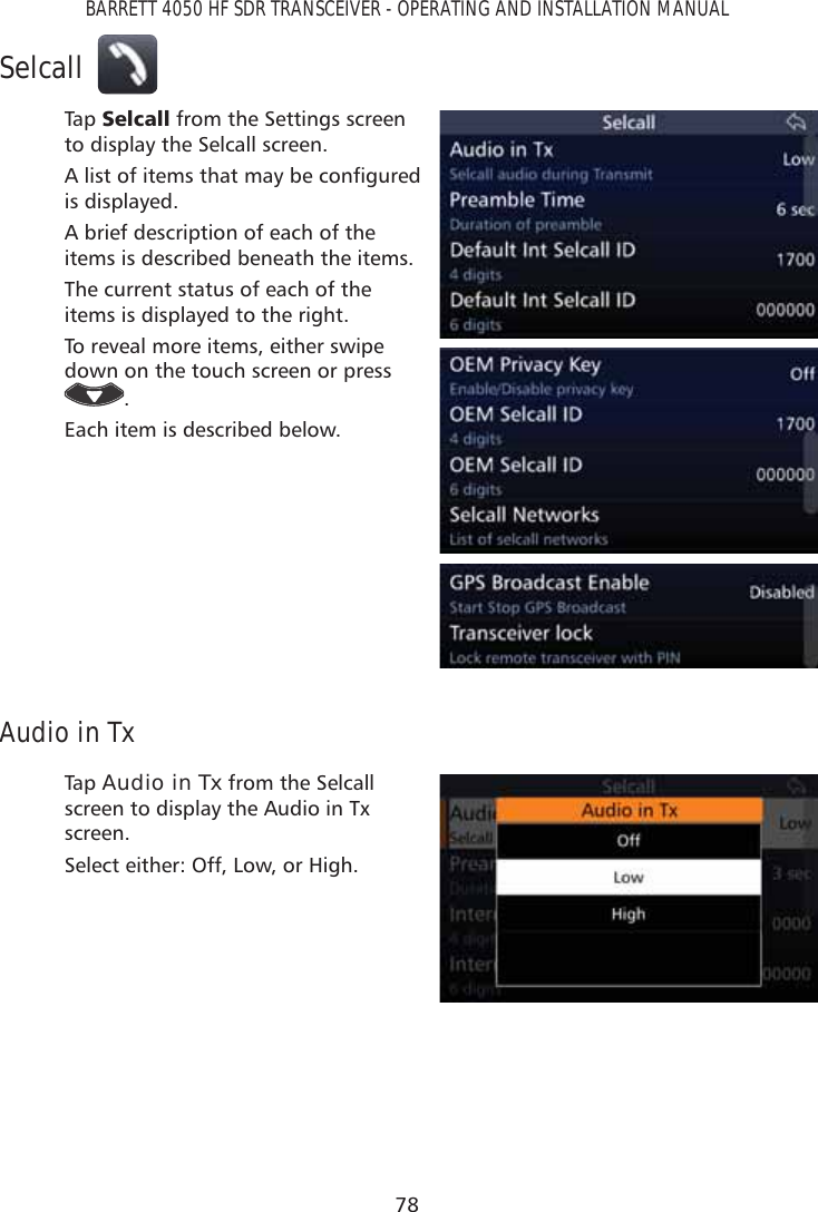 78BARRETT 4050 HF SDR TRANSCEIVER - OPERATING AND INSTALLATION MANUALSelcallTap   6HOFDOO from the Settings screen to display the Selcall screen.$OLVWRILWHPVWKDWPD\EHFRQÀJXUHGis displayed. A brief description of each of the items is described beneath the items.The current status of each of the items is displayed to the right.To reveal more items, either swipe down on the touch screen or press .Each item is described below.Audio in TxTap   Audio in Tx from the Selcall screen to display the Audio in Tx screen. Select either: Off, Low, or High.