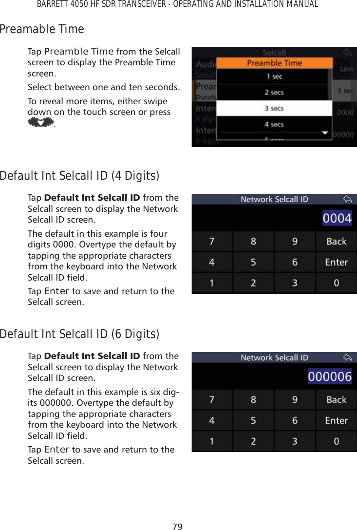 79BARRETT 4050 HF SDR TRANSCEIVER - OPERATING AND INSTALLATION MANUALPreamable TimeTap   Preamble Time from the Selcall screen to display the Preamble Time screen. Select between one and ten seconds.To reveal more items, either swipe down on the touch screen or press .Default Int Selcall ID (4 Digits)Tap   &apos;HIDXOW,QW6HOFDOO,&apos; from the Selcall screen to display the Network Selcall ID screen. The default in this example is four digits 0000. Overtype the default by tapping the appropriate characters from the keyboard into the Network 6HOFDOO,&apos;ÀHOGTap   Enter to save and return to the Selcall screen.Default Int Selcall ID (6 Digits)Tap   &apos;HIDXOW,QW6HOFDOO,&apos; from the Selcall screen to display the Network Selcall ID screen. The default in this example is six dig-its 000000. Overtype the default by tapping the appropriate characters from the keyboard into the Network 6HOFDOO,&apos;ÀHOGTap   Enter to save and return to the Selcall screen.