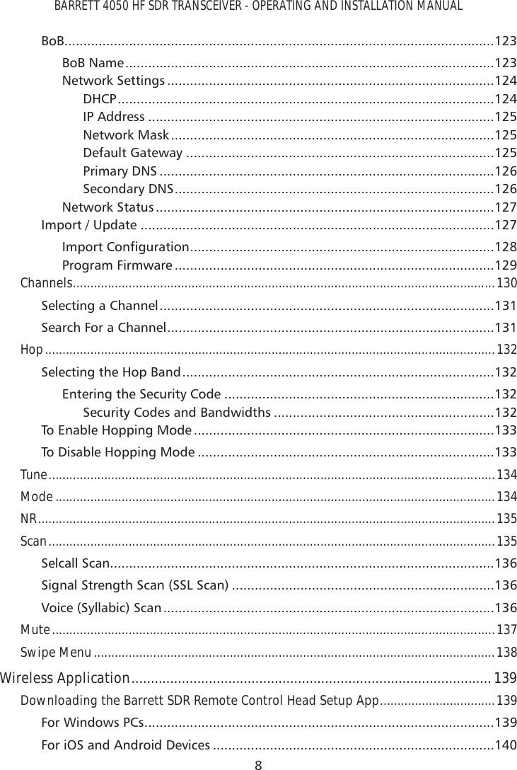 BARRETT 4050 HF SDR TRANSCEIVER - OPERATING AND INSTALLATION MANUAL8BoB.................................................................................................................123BoB Name .................................................................................................123Network Settings ......................................................................................124DHCP ...................................................................................................124IP Address ...........................................................................................125Network Mask .....................................................................................125Default Gateway .................................................................................125Primary DNS ........................................................................................126Secondary DNS ....................................................................................126Network Status .........................................................................................127Import / Update .............................................................................................127,PSRUW&amp;RQÀJXUDWLRQ ................................................................................128Program Firmware ....................................................................................129Channels ...................................................................................................................... ...130Selecting a Channel ........................................................................................131Search For a Channel ......................................................................................131Hop .................................................................................................................................132Selecting the Hop Band ..................................................................................132Entering the Security Code .......................................................................132Security Codes and Bandwidths ..........................................................132To Enable Hopping Mode ...............................................................................133To Disable Hopping Mode ..............................................................................133Tune ................................................................................................................................134Mode ..............................................................................................................................134NR ...................................................................................................................................135Scan ................................................................................................................................135Selcall Scan .....................................................................................................136Signal Strength Scan (SSL Scan) .....................................................................136Voice (Syllabic) Scan .......................................................................................136Mute ...............................................................................................................................137Swipe Menu ...................................................................................................................138Wireless Application .............................................................................................139Downloading the Barrett SDR Remote Control Head Setup App .................................139For Windows PCs ............................................................................................139For iOS and Android Devices ..........................................................................140