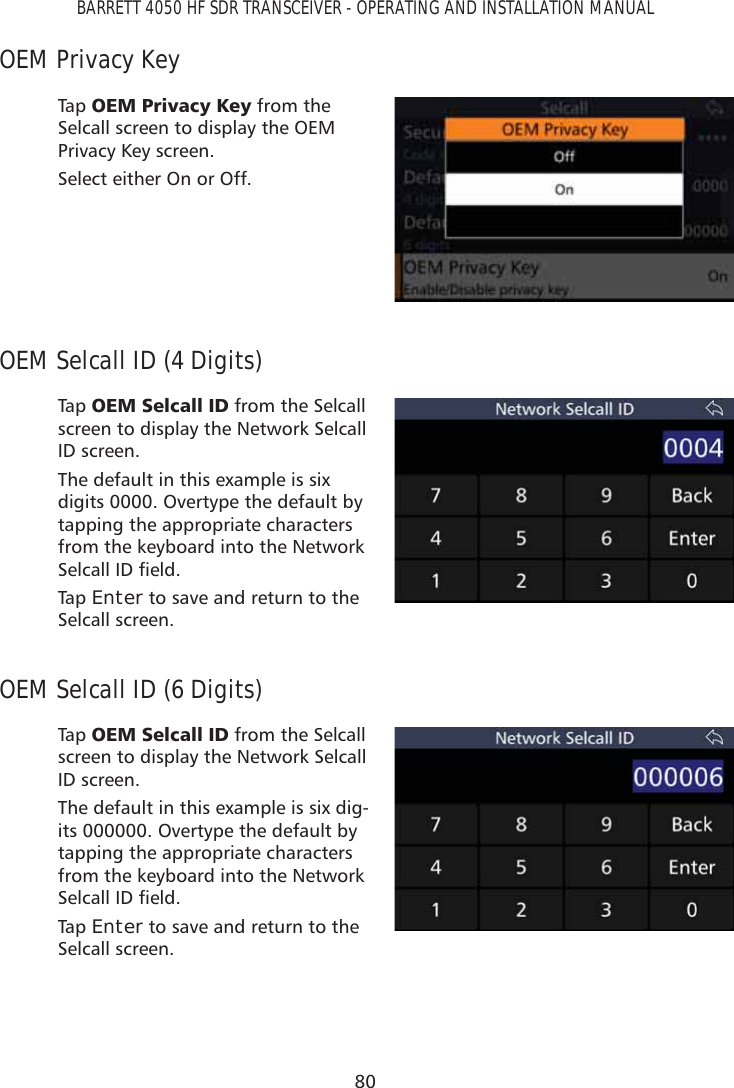 80BARRETT 4050 HF SDR TRANSCEIVER - OPERATING AND INSTALLATION MANUALOEM Privacy KeyTap   2(03ULYDF\.H\ from the Selcall screen to display the OEM Privacy Key screen.Select either On or Off.OEM Selcall ID (4 Digits)Tap   2(06HOFDOO,&apos; from the Selcall screen to display the Network Selcall ID screen. The default in this example is six digits 0000. Overtype the default by tapping the appropriate characters from the keyboard into the Network 6HOFDOO,&apos;ÀHOGTap   Enter to save and return to the Selcall screen. OEM Selcall ID (6 Digits)Tap   2(06HOFDOO,&apos; from the Selcall screen to display the Network Selcall ID screen. The default in this example is six dig-its 000000. Overtype the default by tapping the appropriate characters from the keyboard into the Network 6HOFDOO,&apos;ÀHOGTap   Enter to save and return to the Selcall screen. 