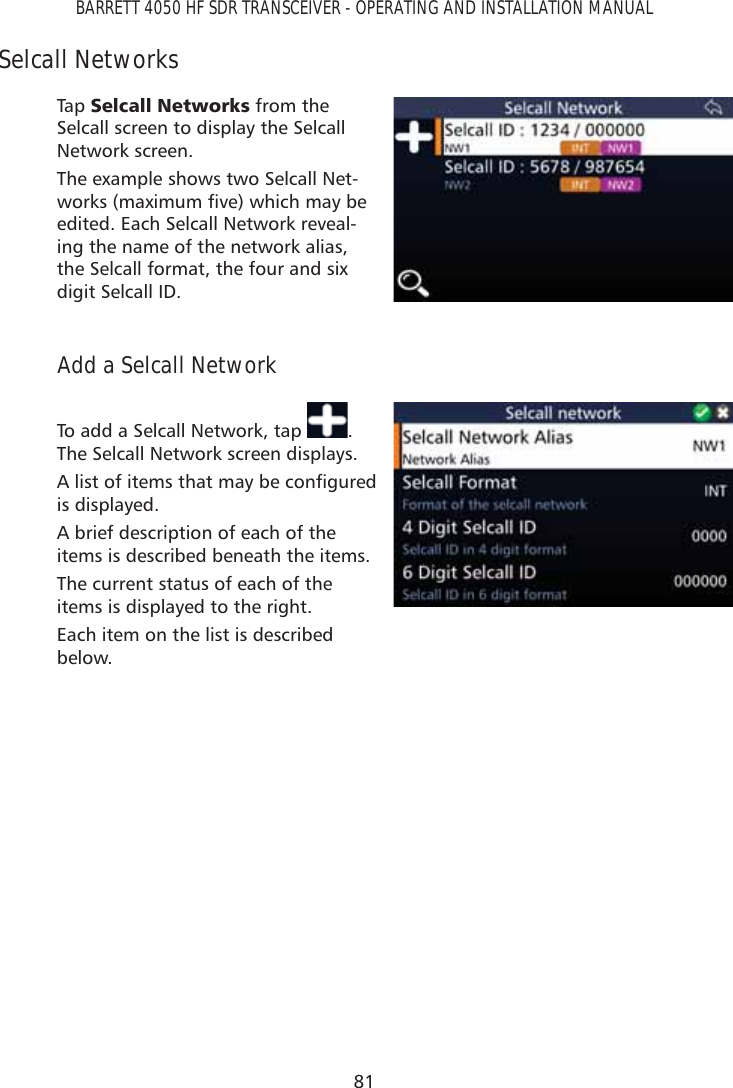 81BARRETT 4050 HF SDR TRANSCEIVER - OPERATING AND INSTALLATION MANUALSelcall NetworksTap   6HOFDOO1HWZRUNV from the Selcall screen to display the Selcall Network screen. The example shows two Selcall Net-ZRUNVPD[LPXPÀYHZKLFKPD\EHedited. Each Selcall Network reveal-ing the name of the network alias, the Selcall format, the four and six digit Selcall ID.Add a Selcall NetworkTo add a Selcall Network, tap  . The Selcall Network screen displays. $OLVWRILWHPVWKDWPD\EHFRQÀJXUHGis displayed. A brief description of each of the items is described beneath the items.The current status of each of the items is displayed to the right.Each item on the list is described below.