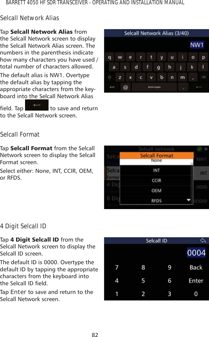 82BARRETT 4050 HF SDR TRANSCEIVER - OPERATING AND INSTALLATION MANUALSelcall Network AliasTap   6HOFDOO1HWZRUN$OLDV from the Selcall Network screen to display the Selcall Network Alias screen. The numbers in the parenthesis indicate how many characters you have used / total number of characters allowed.The default alias is NW1. Overtype the default alias by tapping the appropriate characters from the key-board into the Selcall Network Alias ÀHOG7DS  to save and return to the Selcall Network screen.Selcall FormatTap   6HOFDOO)RUPDW from the Selcall Network screen to display the Selcall Format screen. Select either: None, INT, CCIR, OEM, or RFDS.4 Digit Selcall IDTap   &apos;LJLW6HOFDOO,&apos; from the Selcall Network screen to display the Selcall ID screen. The default ID is 0000. Overtype the default ID by tapping the appropriate characters from the keyboard into WKH6HOFDOO,&apos;ÀHOGTap   Enter to save and return to the Selcall Network screen.