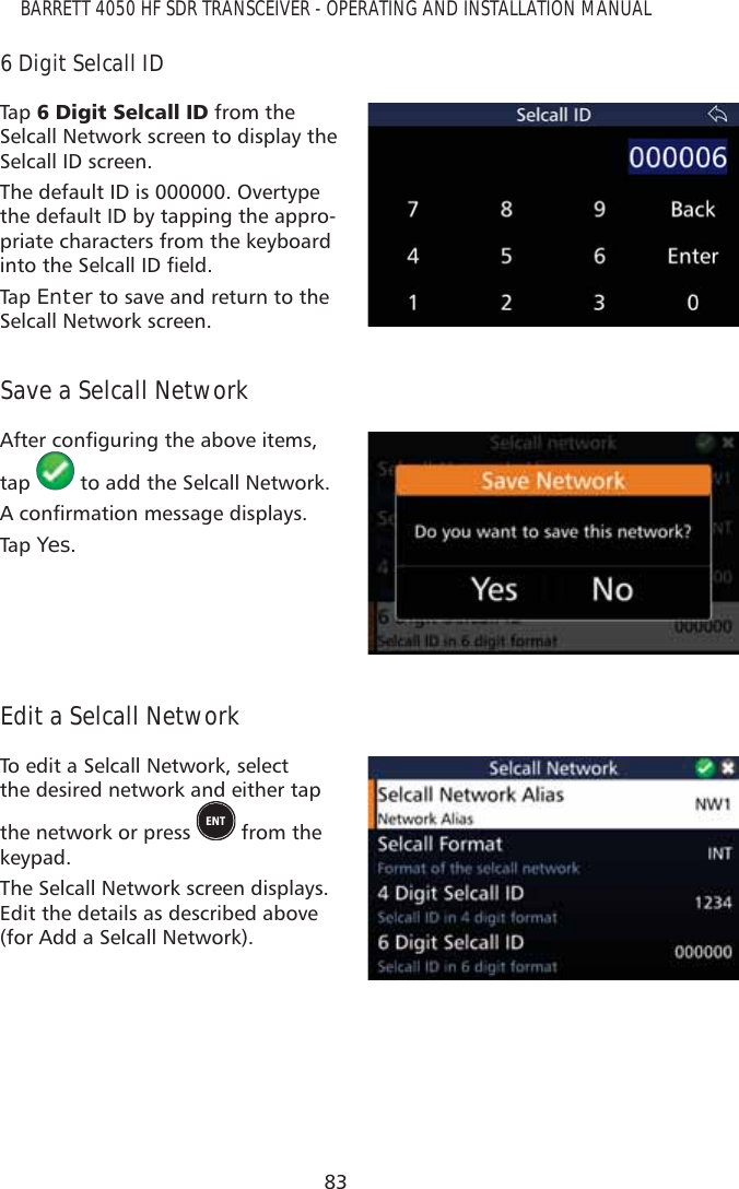 83BARRETT 4050 HF SDR TRANSCEIVER - OPERATING AND INSTALLATION MANUAL6 Digit Selcall IDTap   &apos;LJLW6HOFDOO,&apos; from the Selcall Network screen to display the Selcall ID screen. The default ID is 000000. Overtype the default ID by tapping the appro-priate characters from the keyboard LQWRWKH6HOFDOO,&apos;ÀHOGTap   Enter to save and return to the Selcall Network screen.Save a Selcall Network$IWHUFRQÀJXULQJWKHDERYHLWHPVtap   to add the Selcall Network.$FRQÀUPDWLRQPHVVDJHGLVSOD\VTap   Yes.Edit a Selcall NetworkTo edit a Selcall Network, select the desired network and either tap the network or press   from the keypad.The Selcall Network screen displays. Edit the details as described above (for Add a Selcall Network).