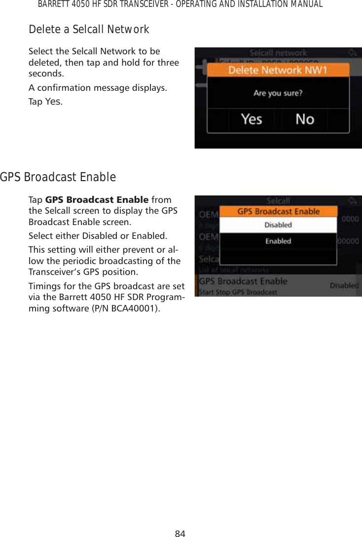 84BARRETT 4050 HF SDR TRANSCEIVER - OPERATING AND INSTALLATION MANUALDelete a Selcall NetworkSelect the Selcall Network to be deleted, then tap and hold for three seconds. $FRQÀUPDWLRQPHVVDJHGLVSOD\VTap   Yes.GPS Broadcast EnableTap   *36%URDGFDVW(QDEOH from the Selcall screen to display the GPS Broadcast Enable screen. Select either Disabled or Enabled.This setting will either prevent or al-low the periodic broadcasting of the Transceiver’s GPS position.Timings for the GPS broadcast are set via the Barrett 4050 HF SDR Program-ming software (P/N BCA40001).