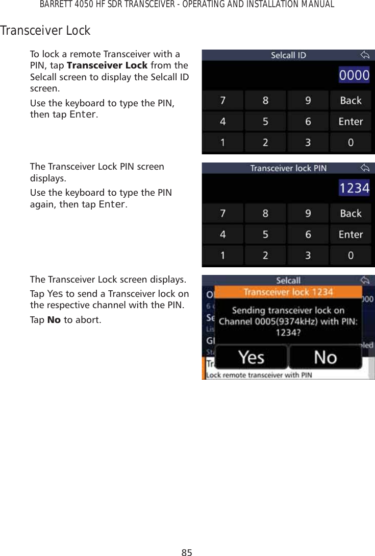 85BARRETT 4050 HF SDR TRANSCEIVER - OPERATING AND INSTALLATION MANUALTransceiver LockTo lock a remote Transceiver with a PIN, tap 7UDQVFHLYHU/RFN from the Selcall screen to display the Selcall ID screen. Use the keyboard to type the PIN, then tap Enter.The Transceiver Lock PIN screen displays.Use the keyboard to type the PIN again, then tap Enter.The Transceiver Lock screen displays.Tap   Yes to send a Transceiver lock on the respective channel with the PIN.Tap   1R to abort.