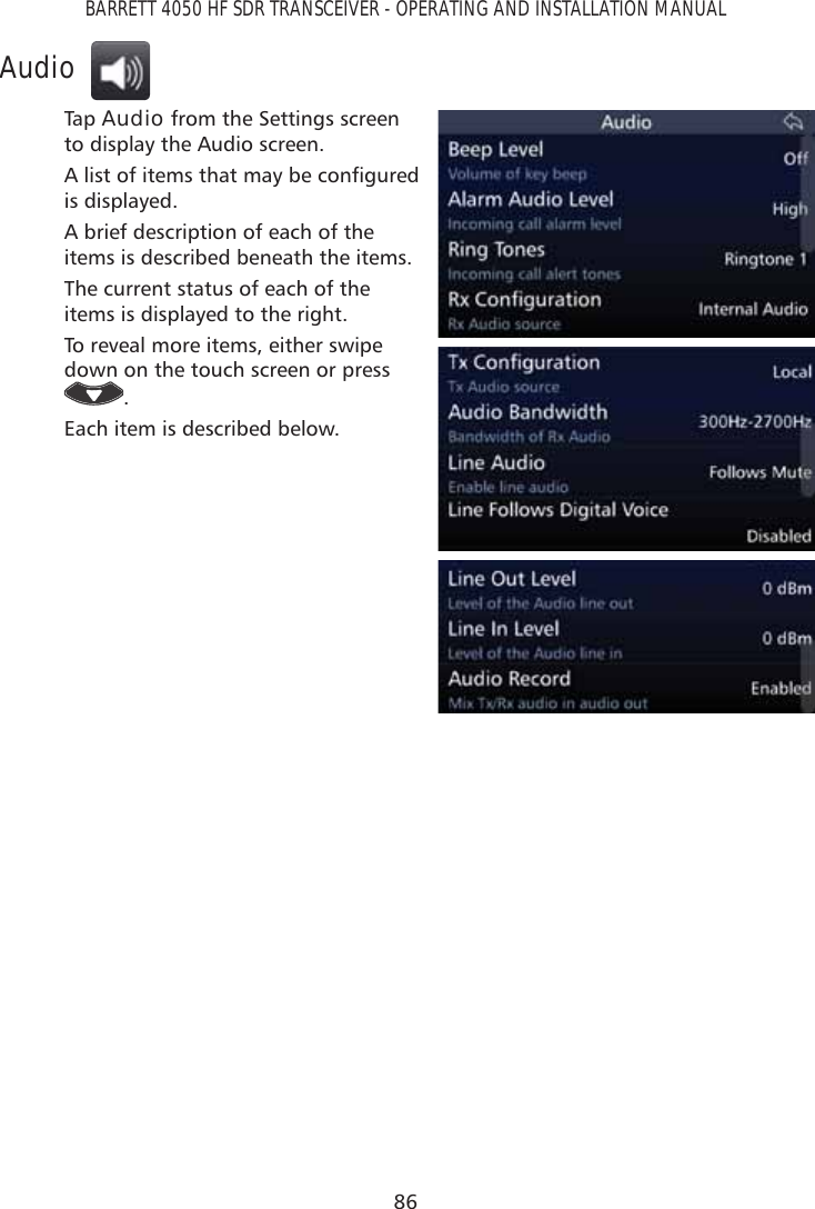 86BARRETT 4050 HF SDR TRANSCEIVER - OPERATING AND INSTALLATION MANUALAudioTap   Audio from the Settings screen to display the Audio screen.$OLVWRILWHPVWKDWPD\EHFRQÀJXUHGis displayed. A brief description of each of the items is described beneath the items.The current status of each of the items is displayed to the right.To reveal more items, either swipe down on the touch screen or press .Each item is described below.