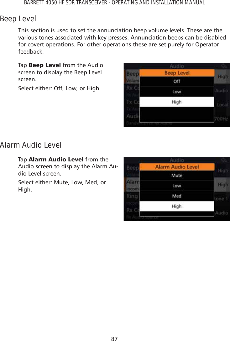 87BARRETT 4050 HF SDR TRANSCEIVER - OPERATING AND INSTALLATION MANUALBeep LevelThis section is used to set the annunciation beep volume levels. These are the various tones associated with key presses. Annunciation beeps can be disabled for covert operations. For other operations these are set purely for Operator feedback.Tap   %HHS/HYHO from the Audio screen to display the Beep Level screen. Select either: Off, Low, or High.Alarm Audio LevelTap   $ODUP$XGLR/HYHO from the Audio screen to display the Alarm Au-dio Level screen. Select either: Mute, Low, Med, or High.