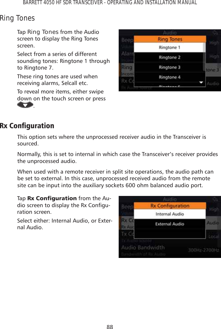 88BARRETT 4050 HF SDR TRANSCEIVER - OPERATING AND INSTALLATION MANUALRing TonesTap   Ring Tones from the Audio screen to display the Ring Tones screen. Select from a series of different sounding tones: Ringtone 1 through to Ringtone 7.These ring tones are used when receiving alarms, Selcall etc.To reveal more items, either swipe down on the touch screen or press .5[&amp;RQÀJXUDWLRQThis option sets where the unprocessed receiver audio in the Transceiver is sourced.Normally, this is set to internal in which case the Transceiver’s receiver provides the unprocessed audio.When used with a remote receiver in split site operations, the audio path can be set to external. In this case, unprocessed received audio from the remote site can be input into the auxiliary sockets 600 ohm balanced audio port.Tap   5[&amp;RQÀJXUDWLRQ from the Au-GLRVFUHHQWRGLVSOD\WKH5[&amp;RQÀJX-ration screen. Select either: Internal Audio, or Exter-nal Audio.