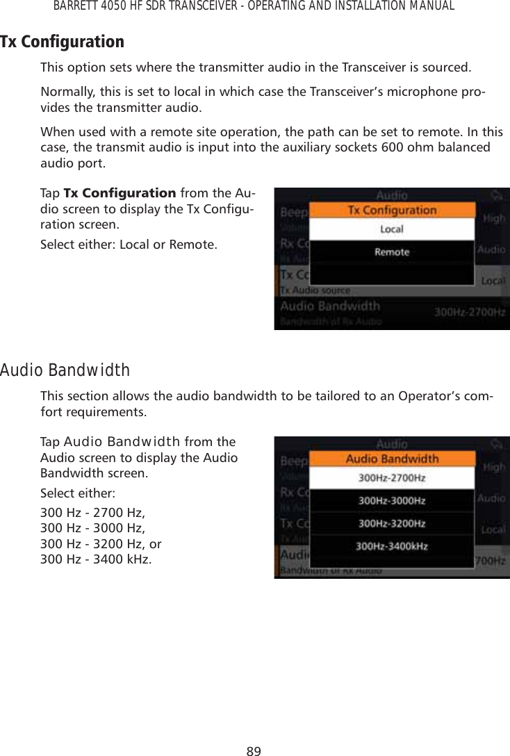 89BARRETT 4050 HF SDR TRANSCEIVER - OPERATING AND INSTALLATION MANUAL7[&amp;RQÀJXUDWLRQThis option sets where the transmitter audio in the Transceiver is sourced.Normally, this is set to local in which case the Transceiver’s microphone pro-vides the transmitter audio.When used with a remote site operation, the path can be set to remote. In this case, the transmit audio is input into the auxiliary sockets 600 ohm balanced audio port.Tap   7[&amp;RQÀJXUDWLRQ from the Au-GLRVFUHHQWRGLVSOD\WKH7[&amp;RQÀJX-ration screen. Select either: Local or Remote.Audio BandwidthThis section allows the audio bandwidth to be tailored to an Operator’s com-fort requirements.Tap   Audio Bandwidth from the Audio screen to display the Audio Bandwidth screen. Select either: 300 Hz - 2700 Hz,  300 Hz - 3000 Hz,  300 Hz - 3200 Hz, or 300 Hz - 3400 kHz.