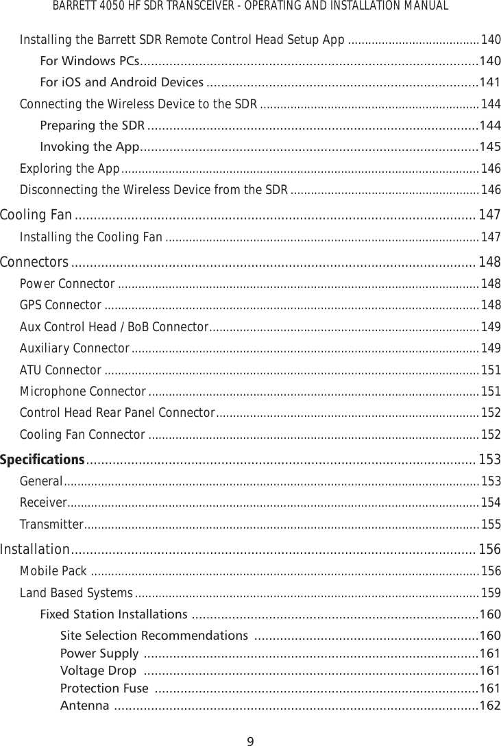 BARRETT 4050 HF SDR TRANSCEIVER - OPERATING AND INSTALLATION MANUAL9Installing the Barrett SDR Remote Control Head Setup App .......................................140For Windows PCs ............................................................................................140For iOS and Android Devices ..........................................................................141Connecting the Wireless Device to the SDR .................................................................144Preparing the SDR ..........................................................................................144Invoking the App ............................................................................................145Exploring the App ..........................................................................................................146Disconnecting the Wireless Device from the SDR ........................................................146Cooling Fan ...........................................................................................................147Installing the Cooling Fan .............................................................................................147Connectors ............................................................................................................ 148Power Connector ...........................................................................................................148GPS Connector ...............................................................................................................148Aux Control Head / BoB Connector ................................................................................149Auxiliary Connector .......................................................................................................149ATU Connector ...............................................................................................................151Microphone Connector ..................................................................................................151Control Head Rear Panel Connector ..............................................................................152Cooling Fan Connector ..................................................................................................1526SHFLÀFDWLRQV ........................................................................................................153General ....................................................................................................................... ....153Receiver ..........................................................................................................................154Transmitter ................................................................................................................... ..155Installation ............................................................................................................156Mobile Pack  ...................................................................................................................156Land Based Systems ......................................................................................................159Fixed Station Installations  ..............................................................................160Site Selection Recommendations  .............................................................160Power Supply  ...........................................................................................161Voltage Drop  ...........................................................................................161Protection Fuse  ........................................................................................161Antenna  ...................................................................................................162