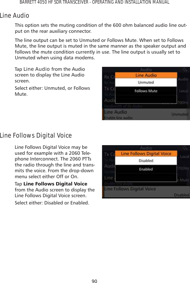 90BARRETT 4050 HF SDR TRANSCEIVER - OPERATING AND INSTALLATION MANUALLine AudioThis option sets the muting condition of the 600 ohm balanced audio line out-put on the rear auxiliary connector.The line output can be set to Unmuted or Follows Mute. When set to Follows Mute, the line output is muted in the same manner as the speaker output and follows the mute condition currently in use. The line output is usually set to Unmuted when using data modems.Tap   Line Audio from the Audio screen to display the Line Audio screen. Select either: Unmuted, or Follows Mute.Line Follows Digital VoiceLine Follows Digital Voice may be used for example with a 2060 Tele-phone Interconnect. The 2060 PTTs the radio through the line and trans-mits the voice. From the drop-down menu select either Off or On.Tap   /LQH)ROORZV&apos;LJLWDO9RLFH from the Audio screen to display the Line Follows Digital Voice screen. Select either: Disabled or Enabled.