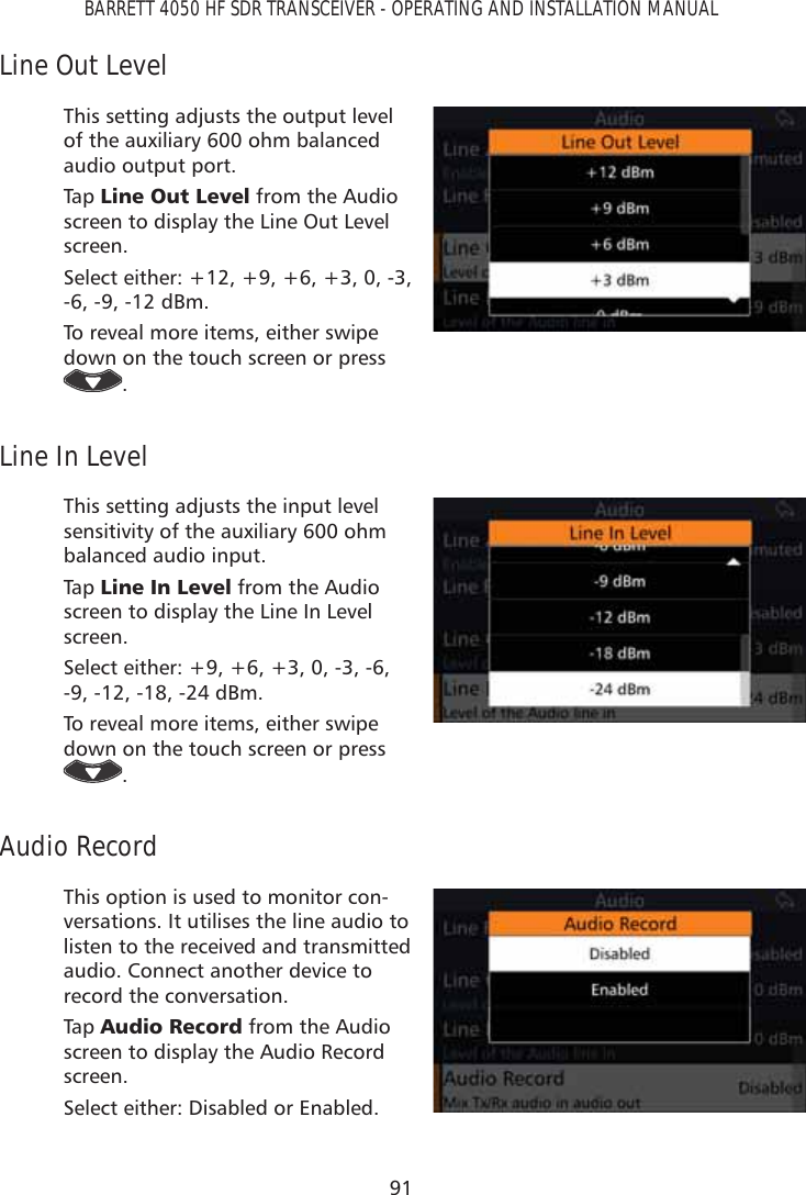 91BARRETT 4050 HF SDR TRANSCEIVER - OPERATING AND INSTALLATION MANUALLine Out LevelThis setting adjusts the output level of the auxiliary 600 ohm balanced audio output port. Tap   /LQH2XW/HYHO from the Audio screen to display the Line Out Level screen. Select either: +12, +9, +6, +3, 0, -3, -6, -9, -12 dBm.To reveal more items, either swipe down on the touch screen or press .Line In LevelThis setting adjusts the input level sensitivity of the auxiliary 600 ohm balanced audio input. Tap   /LQH,Q/HYHO from the Audio screen to display the Line In Level screen. Select either: +9, +6, +3, 0, -3, -6, -9, -12, -18, -24 dBm. To reveal more items, either swipe down on the touch screen or press .Audio RecordThis option is used to monitor con-versations. It utilises the line audio to  listen to the received and transmitted audio. Connect another device to record the conversation.Tap   $XGLR5HFRUG from the Audio screen to display the Audio Record screen. Select either: Disabled or Enabled.
