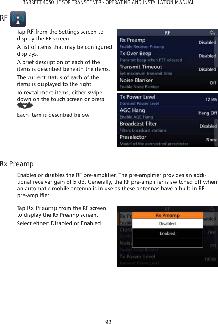 92BARRETT 4050 HF SDR TRANSCEIVER - OPERATING AND INSTALLATION MANUALRFTap   RF from the Settings screen to display the RF screen.$OLVWRILWHPVWKDWPD\EHFRQÀJXUHGdisplays. A brief description of each of the items is described beneath the items.The current status of each of the items is displayed to the right.To reveal more items, either swipe down on the touch screen or press .Each item is described below.Rx Preamp(QDEOHVRUGLVDEOHVWKH5)SUHDPSOLÀHU7KHSUHDPSOLÀHUSURYLGHVDQDGGL-WLRQDOUHFHLYHUJDLQRIG%*HQHUDOO\WKH5)SUHDPSOLÀHULVVZLWFKHGRIIZKHQan automatic mobile antenna is in use as these antennas have a built-in RF SUHDPSOLÀHUTap   Rx Preamp from the RF screen to display the Rx Preamp screen. Select either: Disabled or Enabled.