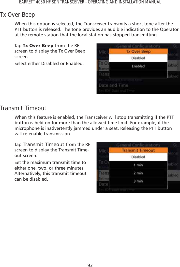 93BARRETT 4050 HF SDR TRANSCEIVER - OPERATING AND INSTALLATION MANUALTx Over BeepWhen this option is selected, the Transceiver transmits a short tone after the PTT button is released. The tone provides an audible indication to the Operator at the remote station that the local station has stopped transmitting.Tap   7[2YHU%HHS from the RF screen to display the Tx Over Beep screen.Select either Disabled or Enabled.Transmit TimeoutWhen this feature is enabled, the Transceiver will stop transmitting if the PTT button is held on for more than the allowed time limit. For example, if the microphone is inadvertently jammed under a seat. Releasing the PTT button will re-enable transmission.Tap   Transmit Timeout from the RF screen to display the Transmit Time-out screen.Set the maximum transmit time to either one, two, or three minutes. Alternatively, this transmit timeout can be disabled. 