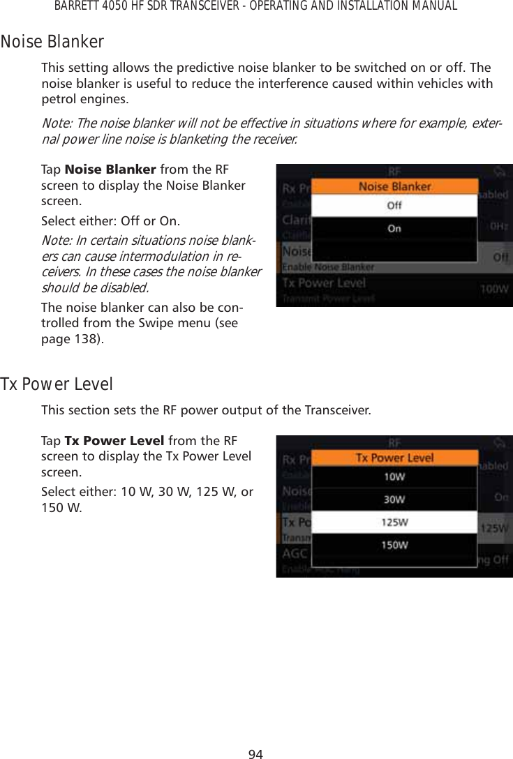 94BARRETT 4050 HF SDR TRANSCEIVER - OPERATING AND INSTALLATION MANUALNoise BlankerThis setting allows the predictive noise blanker to be switched on or off. The noise blanker is useful to reduce the interference caused within vehicles with petrol engines.Note: The noise blanker will not be effective in situations where for example, exter-nal power line noise is blanketing the receiver.Tap   1RLVH%ODQNHU from the RF screen to display the Noise Blanker screen. Select either: Off or On.Note: In certain situations noise blank-ers can cause intermodulation in re-ceivers. In these cases the noise blanker should be disabled.The noise blanker can also be con-trolled from the Swipe menu (see page 138).Tx Power LevelThis section sets the RF power output of the Transceiver. Tap   7[3RZHU/HYHO from the RF screen to display the Tx Power Level screen. Select either: 10 W, 30 W, 125 W, or 150 W.