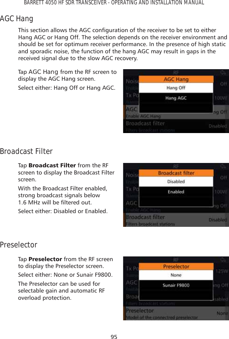 95BARRETT 4050 HF SDR TRANSCEIVER - OPERATING AND INSTALLATION MANUALAGC Hang7KLVVHFWLRQDOORZVWKH$*&amp;FRQÀJXUDWLRQRIWKHUHFHLYHUWREHVHWWRHLWKHUHang AGC or Hang Off. The selection depends on the receiver environment and should be set for optimum receiver performance. In the presence of high static and sporadic noise, the function of the hang AGC may result in gaps in the received signal due to the slow AGC recovery.Tap   AGC Hang from the RF screen to display the AGC Hang screen. Select either: Hang Off or Hang AGC.Broadcast FilterTap   %URDGFDVW)LOWHU from the RF screen to display the Broadcast Filter screen. With the Broadcast Filter enabled, strong broadcast signals below 0+]ZLOOEHÀOWHUHGRXWSelect either: Disabled or Enabled.PreselectorTap   3UHVHOHFWRU from the RF screen to display the Preselector screen. Select either: None or Sunair F9800.The Preselector can be used for selectable gain and automatic RF overload protection.