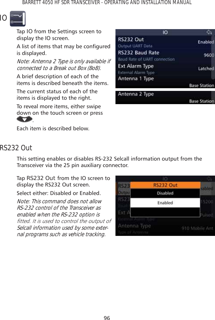 96BARRETT 4050 HF SDR TRANSCEIVER - OPERATING AND INSTALLATION MANUALIOTap   IO from the Settings screen to display the IO screen.$OLVWRILWHPVWKDWPD\EHFRQÀJXUHGis displayed. Note: Antenna 2 Type is only available if connected to a Break out Box (BoB).A brief description of each of the items is described beneath the items.The current status of each of the items is displayed to the right.To reveal more items, either swipe down on the touch screen or press .Each item is described below.RS232 OutThis setting enables or disables RS-232 Selcall information output from the Transceiver via the 25 pin auxiliary connector.Tap   RS232 Out from the IO screen to display the RS232 Out screen. Select either: Disabled or Enabled.Note: This command does not allow RS-232 control of the Transceiver as enabled when the RS-232 option is ÀWWHG,WLVXVHGWRFRQWUROWKHRXWSXWRISelcall information used by some exter-nal programs such as vehicle tracking.