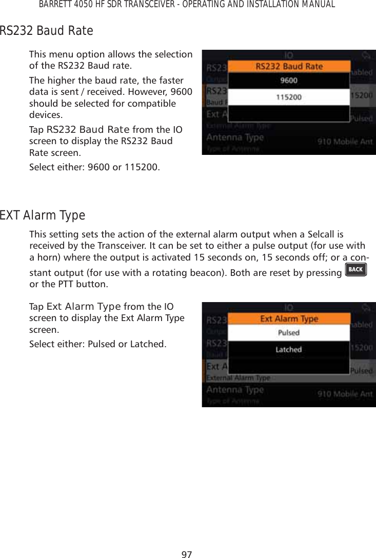 97BARRETT 4050 HF SDR TRANSCEIVER - OPERATING AND INSTALLATION MANUALRS232 Baud RateThis menu option allows the selection of the RS232 Baud rate.The higher the baud rate, the faster data is sent / received. However, 9600 should be selected for compatible devices.Tap   RS232 Baud Rate from the IO screen to display the RS232 Baud Rate screen. Select either: 9600 or 115200.EXT Alarm TypeThis setting sets the action of the external alarm output when a Selcall is received by the Transceiver. It can be set to either a pulse output (for use with a horn) where the output is activated 15 seconds on, 15 seconds off; or a con-stant output (for use with a rotating beacon). Both are reset by pressing   or the PTT button.Tap   Ext Alarm Type from the IO screen to display the Ext Alarm Type screen. Select either: Pulsed or Latched.